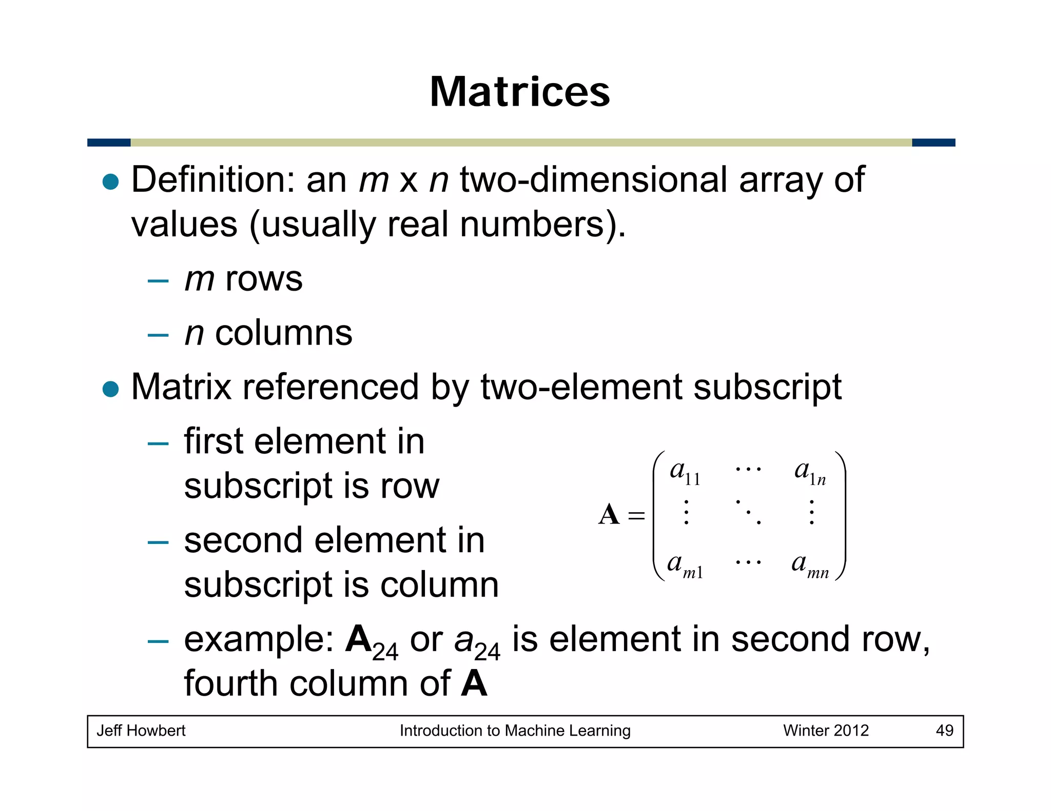 Matrices
Definition: an m x n two-dimensional array of
values (usually real numbers).
– m rows
– n columns
Matrix referenced by two-element subscript
– first element in
⎛ a11 L a1n ⎞
subscript is row
⎜
⎟
A=⎜ M O M ⎟
– second element in
⎜a
L amn ⎟
⎝ m1
⎠
subscript is column
– example: A24 or a24 is element in second row,
fourth column of A
Jeff Howbert

Introduction to Machine Learning

Winter 2012

49

 