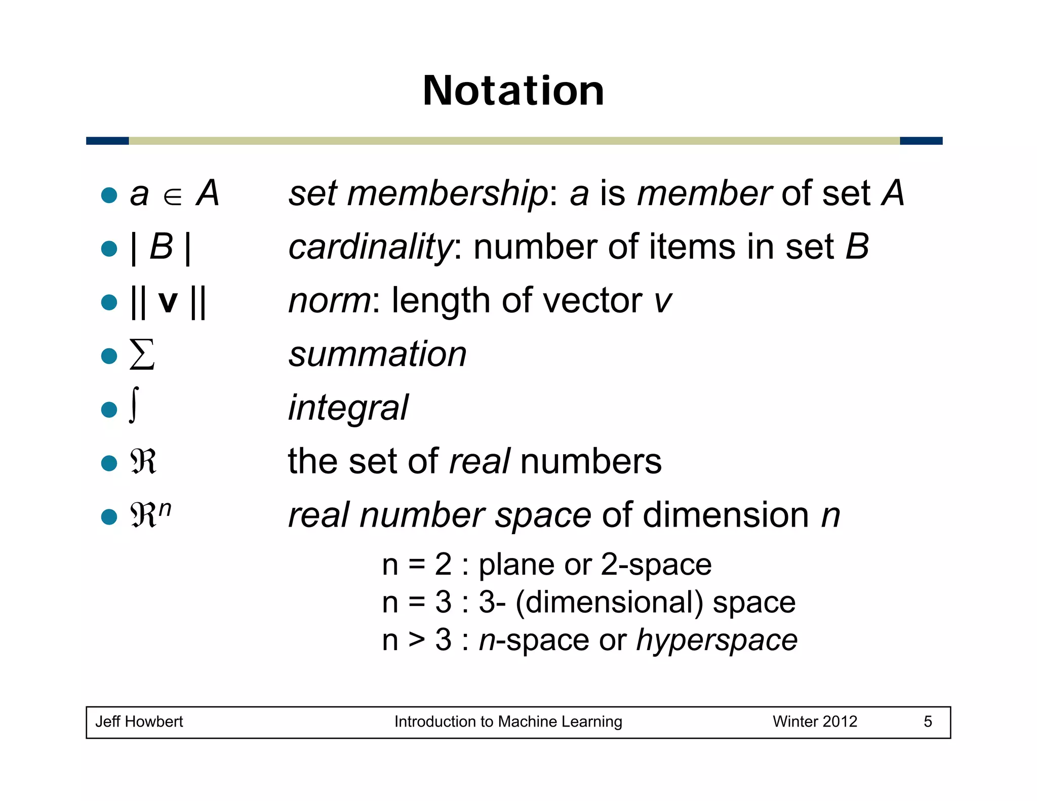 Notation
a∈A
|B|
|| v ||
∑
∫
ℜ
ℜn

set membership: a is member of set A
cardinality: number of items in set B
norm: length of vector v
summation
integral
the t f
th set of real numbers
l
b
real number space of dimension n
n = 2 : plane or 2-space
n = 3 : 3- (dimensional) space
p
yp p
n > 3 : n-space or hyperspace

Jeff Howbert

Introduction to Machine Learning

Winter 2012

5

 