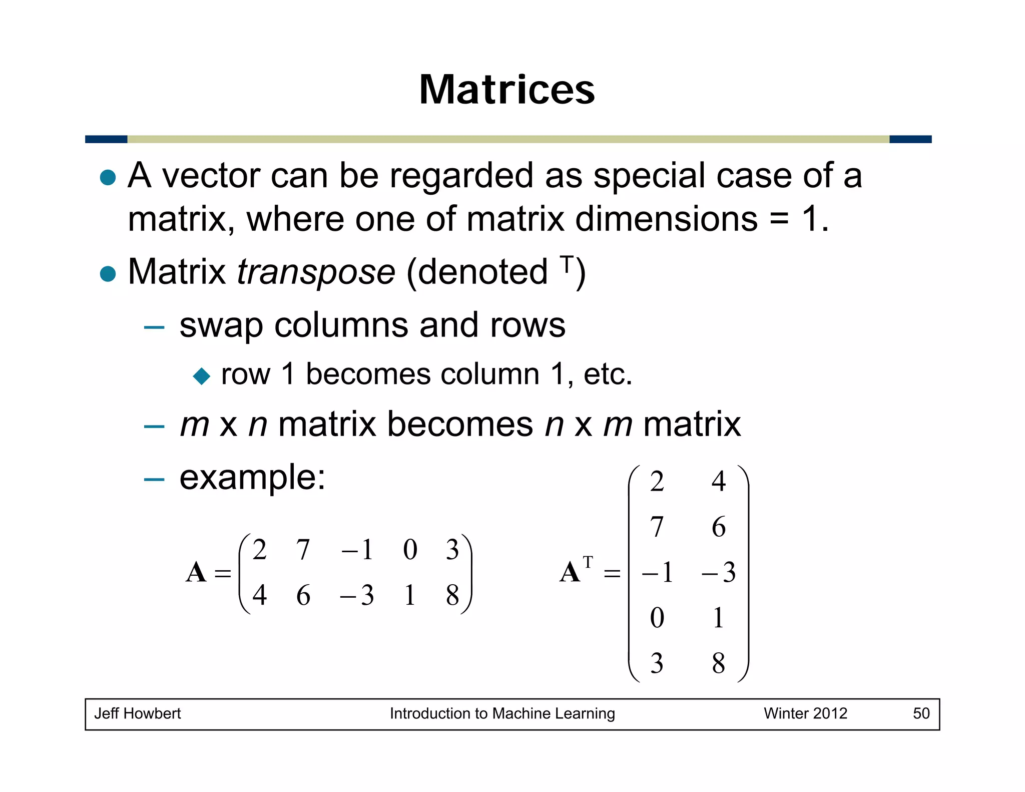 Matrices
A vector can be regarded as special case of a
matrix, where one of matrix dimensions = 1.
Matrix transpose (denoted T)
– swap columns and rows
row 1 becomes column 1, etc.

– m x n matrix becomes n x m matrix
– example:
4 ⎞
⎛2
⎛ 2 7 − 1 0 3⎞
A=⎜
⎜ 4 6 − 3 1 8⎟
⎟
⎝
⎠

Jeff Howbert

⎟
⎜
6 ⎟
⎜7
AT = ⎜ − 1 − 3⎟
⎜
⎟
1 ⎟
⎜0
⎜3
8 ⎟
⎝
⎠

Introduction to Machine Learning

Winter 2012

50

 