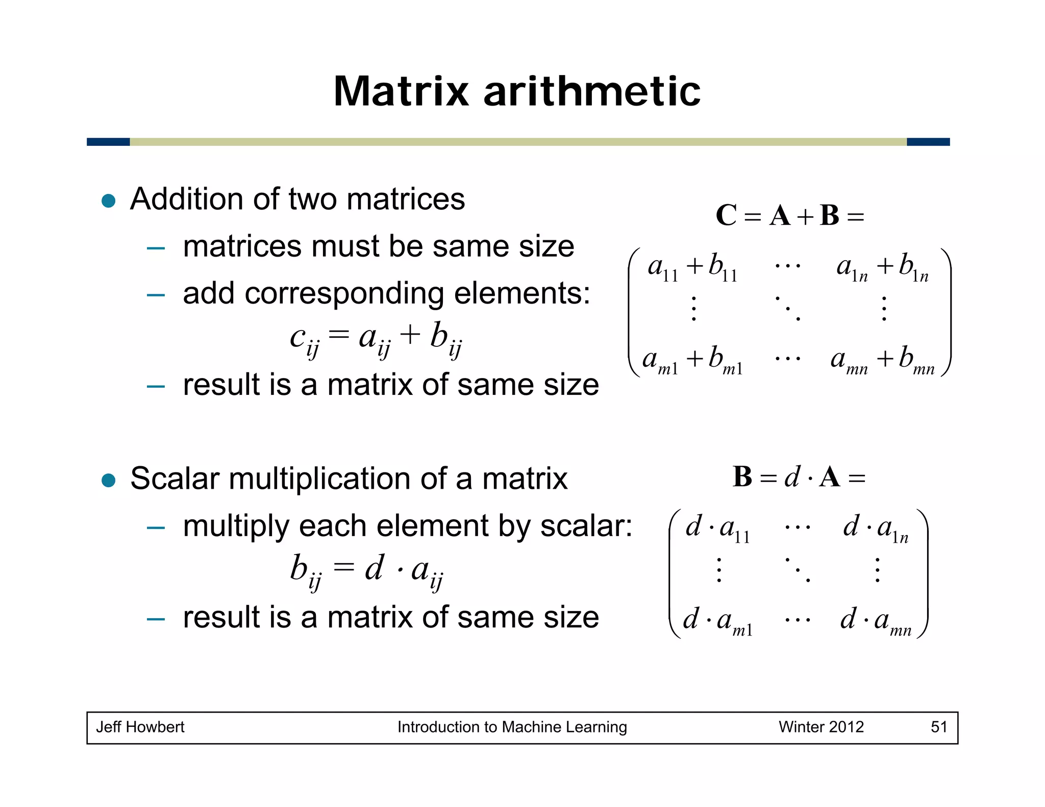 Matrix arithmetic
Addition of two matrices
– matrices must be same size
– add corresponding elements:

cij = aij + bij
– result is a matrix of same size

C= A+B =
⎛ a11 + b11 L a1n + b1n ⎞
⎜
⎟
M
O
M
⎜
⎟
⎜a + b
L amn + bmn ⎟
m1
m1
⎝
⎠

Scalar multiplication of a matrix
– multiply each element by scalar:

bij = d ⋅ aij

– result is a matrix of same size

Jeff Howbert

Introduction to Machine Learning

B = d ⋅A =
⎛ d ⋅ a11 L d ⋅ a1n ⎞
⎜
⎟
O
M ⎟
⎜ M
⎜d ⋅a
L d ⋅ amn ⎟
m1
⎝
⎠
Winter 2012

51

 