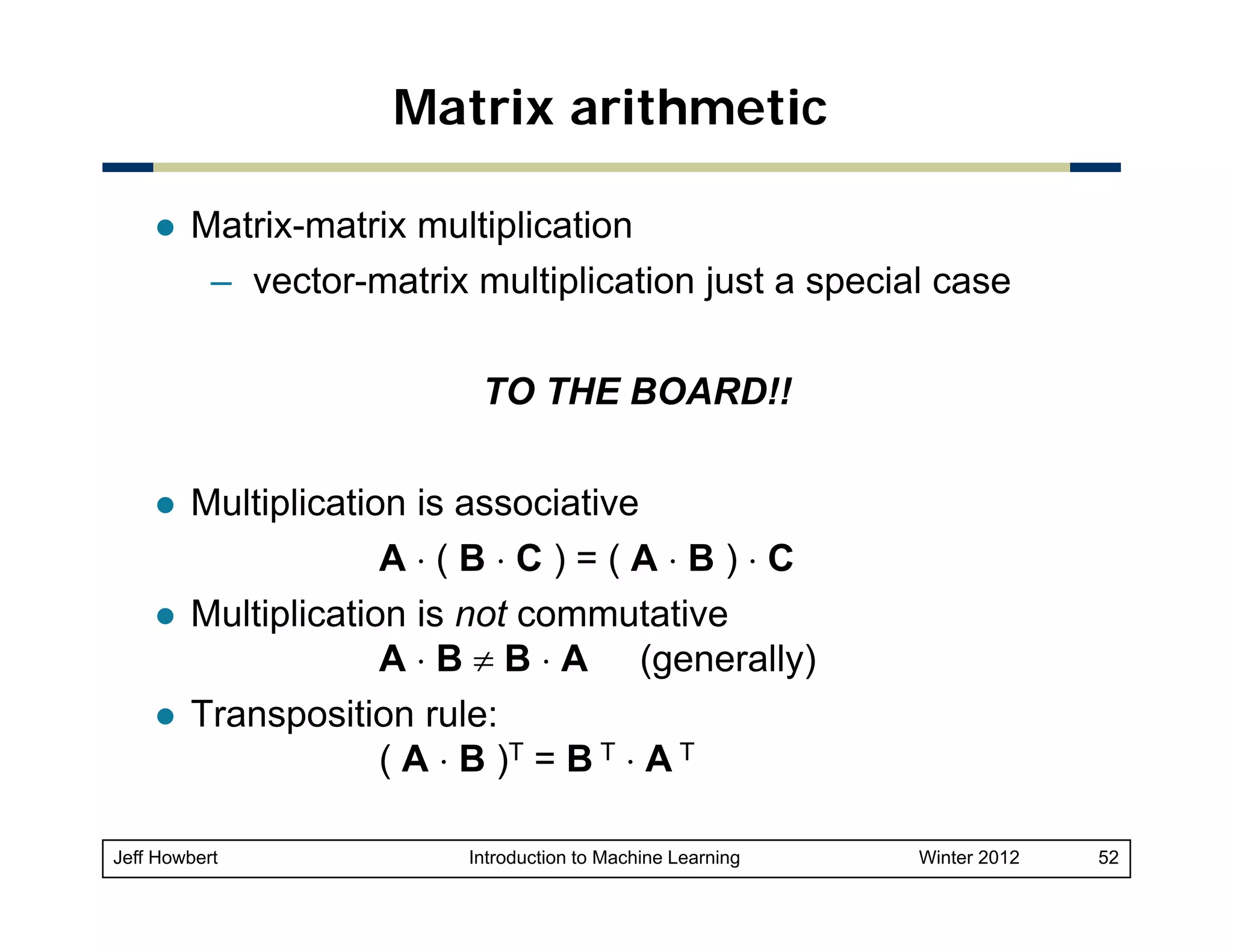 Matrix arithmetic
Matrix-matrix multiplication
– vector-matrix multiplication j
p
just a special case
p
TO THE BOARD!!
Multiplication is associative
A⋅(B⋅C)=(A⋅B)⋅C
Multiplication is not commutative
A ⋅ B ≠ B ⋅ A (generally)
Transposition rule:
( A ⋅ B )T = B T ⋅ A T
Jeff Howbert

Introduction to Machine Learning

Winter 2012

52

 
