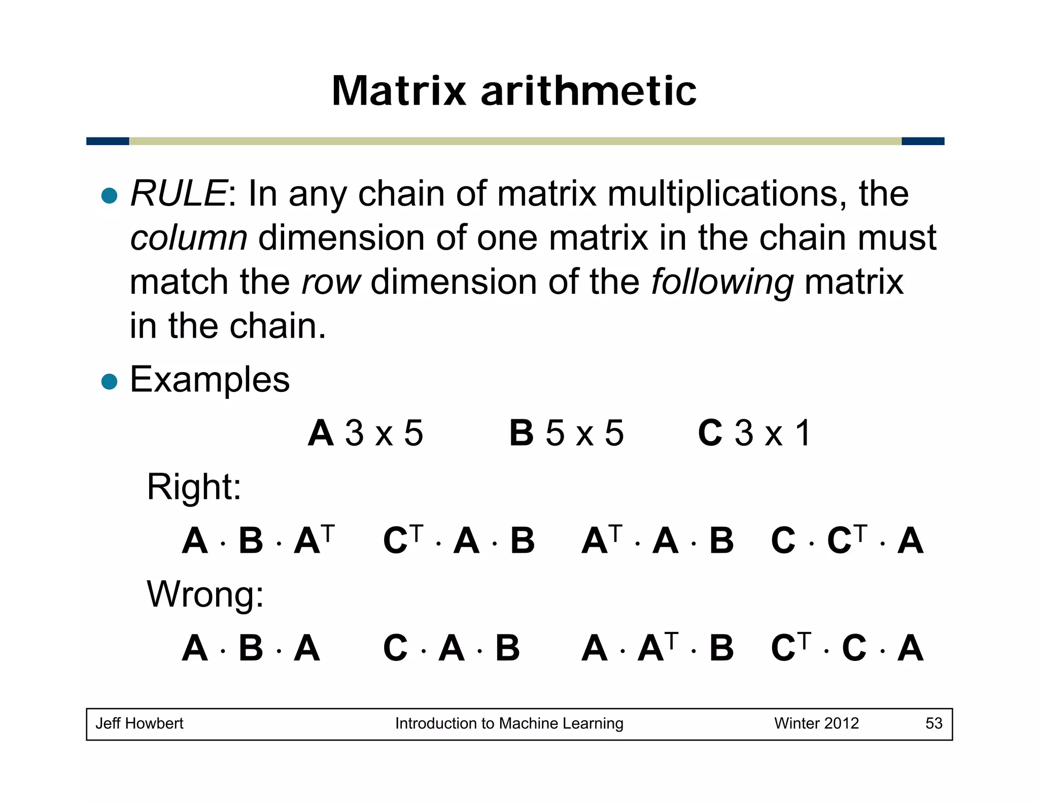 Matrix arithmetic
RULE: In any chain of matrix multiplications, the
column dimension of one matrix in the chain must
match the row dimension of the following matrix
in the chain.
Examples
A3x5
B5x5
C3x1
Right:
A ⋅ B ⋅ AT CT ⋅ A ⋅ B AT ⋅ A ⋅ B C ⋅ CT ⋅ A
Wrong:
A⋅B⋅A
C⋅A⋅B
A ⋅ AT ⋅ B CT ⋅ C ⋅ A
Jeff Howbert

Introduction to Machine Learning

Winter 2012

53

 