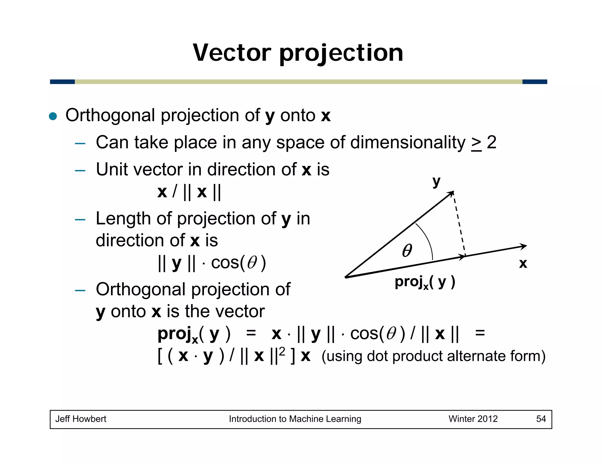Vector projection
Orthogonal projection of y onto x
– Can take place in any space of dimensionality > 2
– Unit vector in direction of x is
y
x / || x ||
– Length of projection of y in
direction of x is
θ
x
|| y || ⋅ cos(θ )
projx( y )
– Orthogonal projection of
y onto x is the vector
projx( y ) = x ⋅ || y || ⋅ cos(θ ) / || x || =
[ ( x ⋅ y ) / || x ||2 ] x (using dot product alternate form)

Jeff Howbert

Introduction to Machine Learning

Winter 2012

54

 