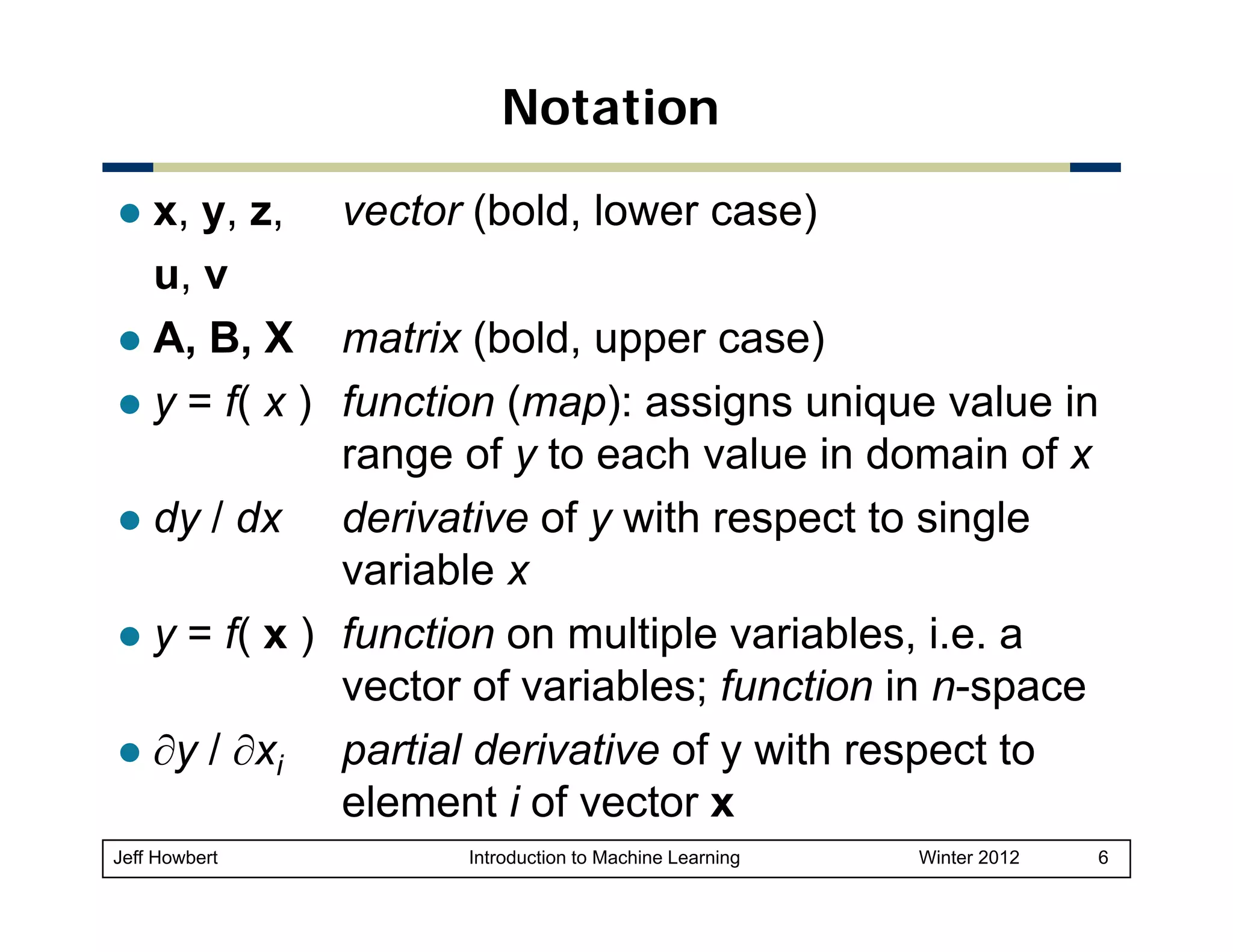 Notation
x, y, z, vector (bold, lower case)
u, v
A, B, X matrix (bold, upper case)
y = f( x ) function (map): assigns unique value in
range of y to each value in domain of x
dy / dx derivative of y with respect to single
y
p
g
variable x
y = f( x ) function on multiple variables, i.e. a
(
p
vector of variables; function in n-space
∂y / ∂xi partial derivative of y with respect to
element i of vector x
Jeff Howbert

Introduction to Machine Learning

Winter 2012

6

 