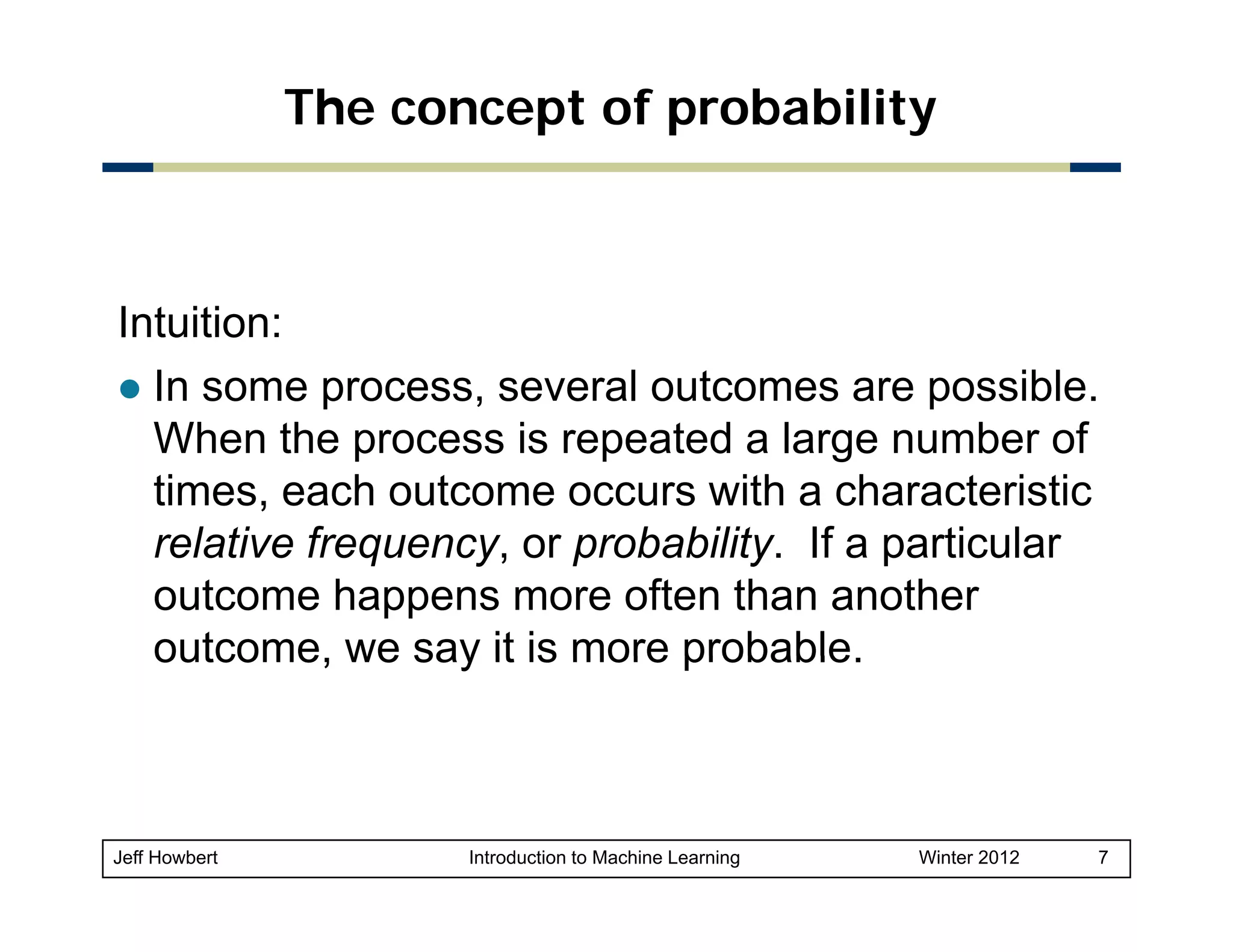 The concept of probability

Intuition:
In some process, several outcomes are possible.
When the process is repeated a large number of
times, each outcome occurs with a characteristic
relative frequency or probability If a particular
frequency, probability.
outcome happens more often than another
outcome,
outcome we say it is more probable
probable.

Jeff Howbert

Introduction to Machine Learning

Winter 2012

7

 