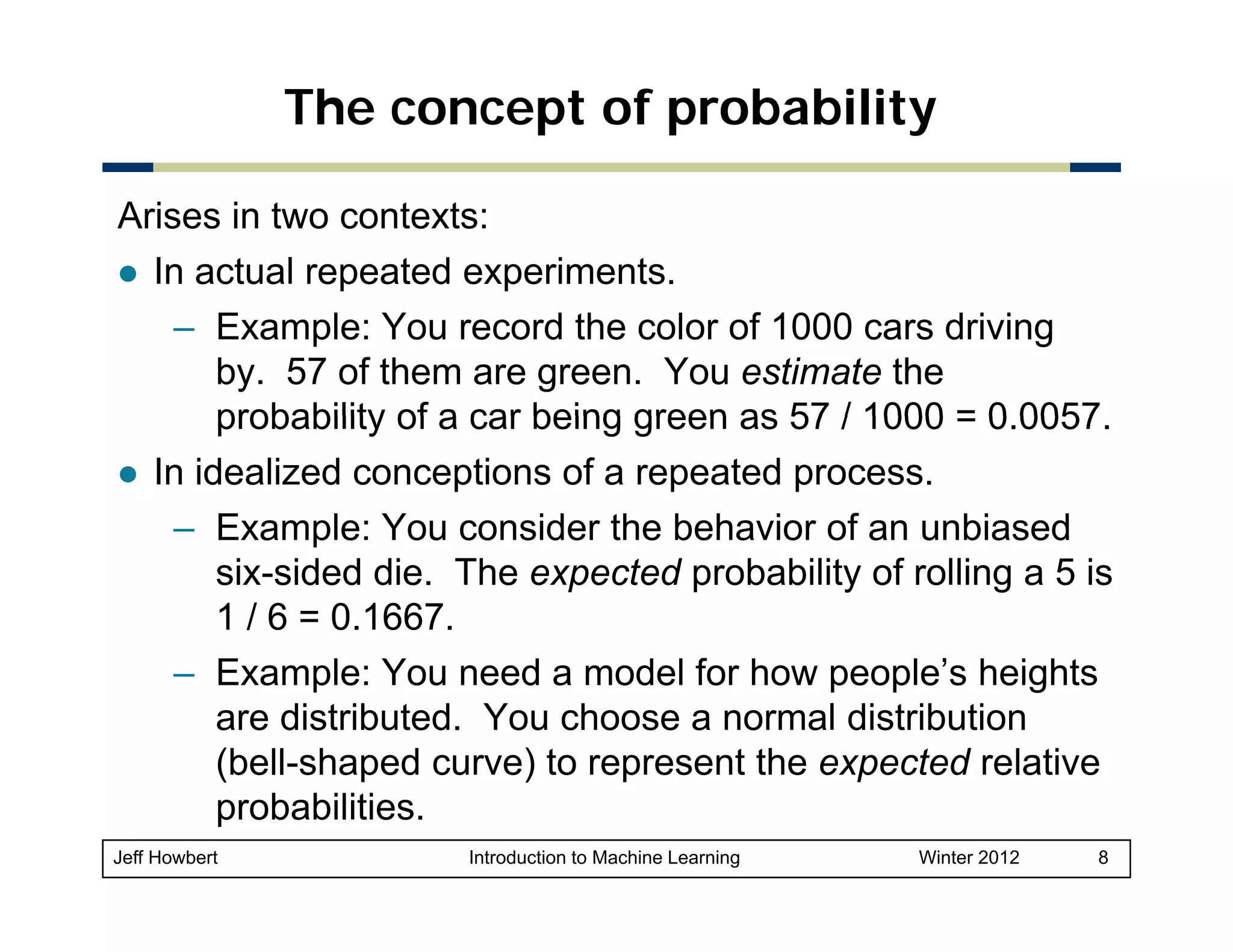 The concept of probability
Arises in two contexts:
In actual repeated experiments.
– Example: You record the color of 1000 cars driving
by. 57 of them are green. You estimate the
probability of a car being green as 57 / 1000 = 0 0057
0.0057.
In idealized conceptions of a repeated process.
– Example: You consider the behavior of an unbiased
six-sided die. The expected probability of rolling a 5 is
1 / 6 = 0.1667.
– Example: You need a model for how people’s heights
are distributed. You choose a normal distribution
(
(bell-shaped curve) to represent the expected relative
p
)
p
p
probabilities.
Jeff Howbert

Introduction to Machine Learning

Winter 2012

8

 