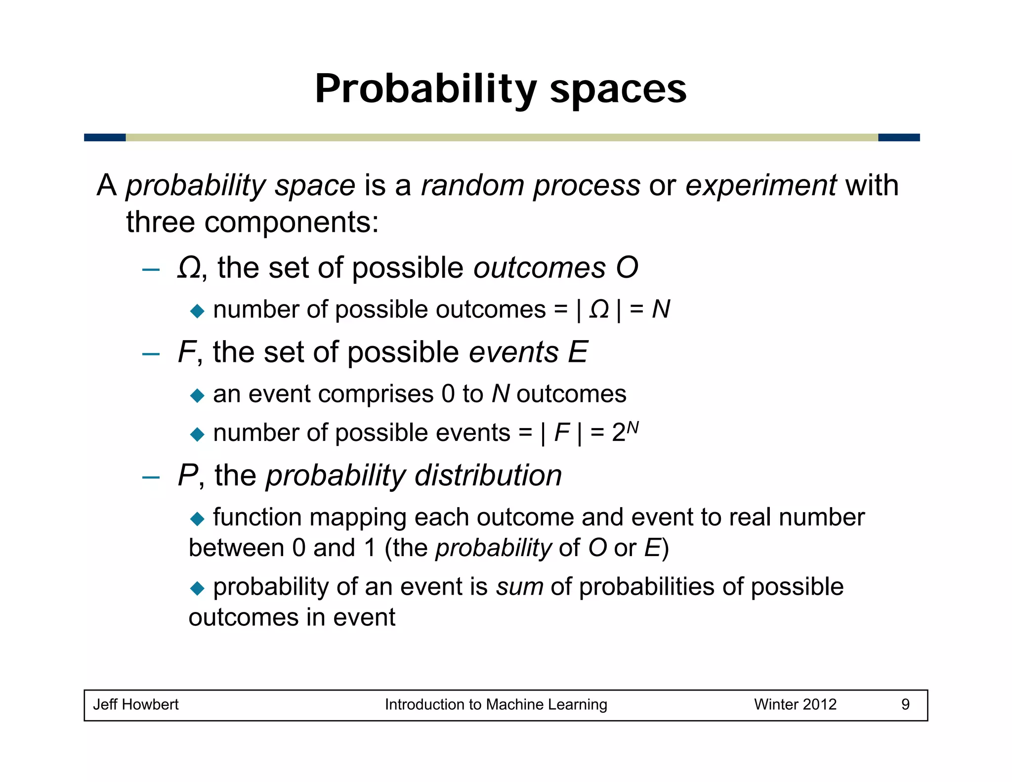Probability spaces
A probability space is a random process or experiment with
three components:
– Ω, the set of possible outcomes O
number of possible outcomes = | Ω | = N

– F th set of possible events E
F, the t f
ibl
t
an event comprises 0 to N outcomes
number of possible events = | F | = 2N

– P, the probability distribution
function mapping each outcome and event to real number
between 0 and 1 (th probability of O or E)
b t
d (the
b bilit f
probability of an event is sum of probabilities of possible
outcomes in event

Jeff Howbert

Introduction to Machine Learning

Winter 2012

9

 