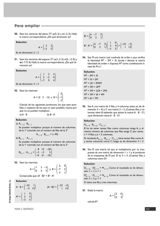 TEMA 2. MATRICES 103
©GrupoEditorialBruño,S.L.
50. Sean los vectores del plano ‫ޒ‬2, u(3, 2) y v(–2, 5). Halla
la matriz correspondiente. ¿De qué dimensión es?
Solución:
A =
Es de dimensión 2 Ò 2
51. Sean los vectores del espacio ‫ޒ‬3, u(1, 2, 3), v(5, –2, 0) y
w(–7, 9, 4). Halla la matriz correspondiente. ¿De qué di-
mensión es?
Solución:
A =
Es de dimensión 3 Ò 3
52. Sean las matrices:
A = (2 3 –5) y B =
Calcula, de los siguientes productos, los que sean posi-
bles, y respecto de los que no sean posibles, razona por
qué no se pueden multiplicar:
a) A · B b) B · A
Solución:
a) A1 Ò 3 · B3 Ò 1
Se pueden multiplicar porque el número de columnas
de la 1ª coincide con el número de filas de la 2ª
A1 Ò 3 · B3 Ò 1 = (–30)
b) B3 Ò 1 · A1 Ò 3
Se pueden multiplicar porque el número de columnas
de la 1ª coincide con el número de filas de la 2ª
B3 Ò 1 · A1 Ò 3 =
53. Sean las matrices:
A = y B =
Comprueba que: (A · B)t = Bt · At
Solución:
A · B = (A · B)t =
At =
Bt =
Bt · At = =
54. Sea M una matriz real cuadrada de orden n que verifica
la identidad M2 – 2M = 3I, donde I denota la matriz
identidad de orden n. Expresa M3 como combinación li-
neal de M e I
Solución:
M2 – 2M = 3I
M2 = 3I + 2M
M3 = (3I + 2M)M
M3 = 3M + 2M2
M3 = 3M + 2(3I + 2M)
M3 = 3M + 6I + 4M
M3 = 6I + 7M
55. Sea A una matriz de 3 filas y 4 columnas (esto es, de di-
mensión 3 Ò 4) y C una matriz 2 Ò 3. ¿Cuántas filas y co-
lumnas tiene B sabiendo que existe la matriz A · B · C?,
¿qué dimensión tiene A · B · C?
Solución:
A3 Ò 4 · Bn Ò p · C2 Ò 3
B ha de tener tantas filas como columnas tenga A, y el
mismo número de columnas que filas tenga C; por tanto,
n = 4 filas y p = 2 columnas.
El resultado A3 Ò 4 · B4 Ò 2 · C2 Ò 3 tiene tantas filas como A
y tantas columnas como C; luego es de dimensión 3 Ò 3
56. Sea D una matriz tal que al multiplicarla por su tras-
puesta da una matriz de dimensión 1 Ò 1 y el producto
de la traspuesta de D por D es 3 Ò 3. ¿Cuántas filas y
columnas tiene D?
Solución:
Dn Ò p · Dt
p Ò n = Mn Ò n Como el resultado es de dimen-
sión 1 Ò 1, n = 1
Dt
p Ò n · Dn Ò p = Np Ò p Como el resultado es de dimen-
sión 3 Ò 3, p = 3
D tiene una fila y tres columnas.
57. Dada la matriz:
A =
calcula Ak
)3 0
0 3(
)–23 –3
1 13()1 0
2 4
–3 5()6 –7 5
0 2 1(
)6 –7 5
0 2 1(
)1 0
2 4
–3 5(
)–23 –3
1 13()–23 1
–3 13(
)6 0
–7 2
5 1
()1 2 –3
0 4 5(
)8 12 –20
–2 –3 5
14 21 –35(
)4
–1
7
(
)1 2 3
5 –2 0
–7 9 4(
)3 2
–2 5(
Para ampliar
 