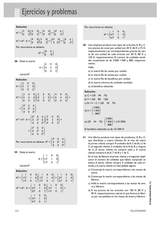 104 SOLUCIONARIO
©GrupoEditorialBruño,S.L.
Ejercicios y problemas
Solución:
A2 = = =
A3 = A2 · A = = =
Por recurrencia se obtiene:
Ak =
58. Dada la matriz:
A =
calcula Ak
Solución:
A =
A2 = = =
=
A3 = A2 · A = =
=
Por recurrencia se obtiene: Ak =
59. Dada la matriz:
A =
calcula Ak
Solución:
A2 = =
A3 = A2 · A = =
=
Por recurrencia se obtiene:
Ak =
( )
60. Una empresa produce tres tipos de artículos,A, B y C.
Los precios de coste por unidad son 30 €, 46 € y 75 €,
respectivamente. Los correspondientes precios de ven-
ta de una unidad de cada artículo son 50 €, 80 € y
150 €, respectivamente. El número de unidades vendi-
das anualmente es de 2000, 1500 y 800, respectiva-
mente.
Halla:
a) la matriz fila de costes por unidad.
b) la matriz fila de ventas por unidad.
c) la matriz fila de beneficios por unidad.
d) la matriz columna de unidades vendidas.
e) el beneficio obtenido.
Solución:
a) C = (30 46 75)
b) V = (50 80 150)
c) B =V – C = (20 34 75)
d) U =
e) (20 34 75) · = (151000)
El beneficio obtenido es de 151000 €
61. Una fábrica produce tres tipos de productos, A, B y C,
que distribuye a cuatro clientes. En el mes de enero
el primer cliente compró 9 unidades de A, 5 de B y 2 de
C; el segundo cliente, 3 unidades de A, 8 de B y ninguna
de C; el tercer cliente no compró nada y el cuarto
cliente compró 6 de A, 7 de B y 1 de C.
En el mes de febrero,el primer cliente y el segundo dupli-
caron el número de unidades que habían comprado en
enero; el tercer cliente compró 4 unidades de cada ar-
tículo,y el cuarto cliente no hizo pedido alguno.
a) Construye la matriz correspondiente a las ventas de
enero.
b) Construye la matriz correspondiente a las ventas de
febrero.
c) Halla la matriz correspondiente a las ventas de ene-
ro y febrero.
d) Si los precios de los artículos son 100 €, 80 € y
90 €, respectivamente, calcula lo que factura la fábri-
ca por sus pedidos en los meses de enero y febrero.
)2000
1500
800(
)2000
1500
800(
1 0 0
k/7 1 0
k/7 0 1
)1 0 0
3/7 1 0
3/7 0 1(
)1 0 0
1/7 1 0
1/7 0 1()1 0 0
2/7 1 0
2/7 0 1(
)1 0 0
2/7 1 0
2/7 0 1()1 0 0
1/7 1 0
1/7 0 1()1 0 0
1/7 1 0
1/7 0 1(
)1 0 0
1/7 1 0
1/7 0 1
(
)2k 0 0
0 2k 0
0 0 2k(
)23 0 0
0 23 0
0 0 23(
)2 0 0
0 2 0
0 0 2()22 0 0
0 22 0
0 0 22(
)22 0 0
0 22 0
0 0 22(
)4 0 0
0 4 0
0 0 4()2 0 0
0 2 0
0 0 2()2 0 0
0 2 0
0 0 2(
)2 0 0
0 2 0
0 0 2(
)2 0 0
0 2 0
0 0 2
(
)3k 0
0 3k(
)33 0
0 33()27 0
0 27()3 0
0 3()9 0
0 9(
)32 0
0 32()9 0
0 9()3 0
0 3()3 0
0 3(
 