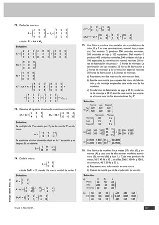 TEMA 2. MATRICES 107
©GrupoEditorialBruño,S.L.
72. Dadas las matrices:
A = e I3 =
calcula: A2 – 4A + 4I3
Solución:
A2 = =
4A =
4I =
A2 – 4A + 4I = – +
+ = = O3 Ò 3
73. Resuelve el siguiente sistema de ecuaciones matriciales:
2A + B = 3A + 2B =
Solución:
Se multiplica la 1ª ecuación por 2 y se le resta la 2ª; se ob-
tiene:
A =
Se sustituye el valor obtenido de A en la 1ª ecuación y se
despeja B; se obtiene:
B =
74. Dada la matriz:
A =
calcula 3AAt – 2I, siendo I la matriz unidad de orden 2
Solución:
At =
A · At = =
3AAt = 3 =
2I = 2 =
3AAt = –2I = – =
75. Una fábrica produce dos modelos de acumuladores de
calor, G y P, en tres terminaciones: normal, lujo y espe-
cial. Del modelo G, produce 500 unidades normales,
300 unidades de lujo y 200 especiales. Del modelo P,
produce 400 unidades normales, 200 unidades de lujo y
100 especiales. La terminación normal necesita 20 ho-
ras de fabricación de piezas y 1,5 horas de montaje. La
terminación de lujo necesita 25 horas de fabricación y
2 horas de montaje, y la terminación especial necesita
30 horas de fabricación y 2,5 horas de montaje.
a) Representa en dos matrices la información dada.
b) Escribe una matriz que exprese las horas de fabrica-
ción y de montaje empleadas para cada uno de los
modelos.
c) Si cada hora de fabricación se paga a 15 € y cada ho-
ra de montaje a 18 €, escribe una matriz que expre-
se el coste total de los acumuladores G y P
Solución:
a) ( )
( )
b) =
c) =
76. Una fábrica de muebles hace mesas (M), sillas (S), y ar-
marios (A), y cada uno de ellos en tres modelos: econó-
mico (E), normal (N) y lujo (L). Cada mes produce de
mesas, 50 E, 40 N y 30 L; de sillas, 200 E, 150 N y 100 L;
de armarios, 40 E, 30 N y 20 L.
a) Representa esta información en una matriz.
b) Calcula la matriz que da la producción de un año.
Solución:
a)
( )
b)
12 =
)600 480 360
2400 1800 1200
480 360 240()50 40 30
200 150 100
40 30 20(
E N L
50 40 30
200 150 100
40 30 20
Mesas
Sillas
Armarios
)385800
262500()15
18()23500 1850
16000 1250(
)23500 1850
16000 1250()20 1,5
25 2
30 2,5()500 300 200
400 200 100(
Fabricación Montaje
20 1,5
25 2
30 2,5
Normal
Lujo
Especial
Normal Lujo Especial
500 300 200
400 200 100
G
P
)28 6
6 10()2 0
0 2()30 6
6 12(
)2 0
0 2()1 0
0 1(
)30 6
6 12()10 2
2 4(
)10 2
2 4()3 0
1 2()3 1
0 2(
)3 0
1 2(
)3 1
0 2(
)7 14 –21
28 14 49(
)–1 –1 14
–12 –6 –21(
)11 25 0
20 10 35()5 12 7
4 2 7(
)0 0 0
0 0 0
0 0 0()4 0 0
0 4 0
0 0 4(
)8 0 0
4 8 4
0 0 8()4 0 0
4 4 4
0 0 4(
)4 0 0
4 4 4
0 0 4(
)8 0 0
4 8 4
0 0 8(
)4 0 0
4 4 4
0 0 4()2 0 0
1 2 1
0 0 2()2 0 0
1 2 1
0 0 2(
)1 0 0
0 1 0
0 0 1
()2 0 0
1 2 1
0 0 2
(
 