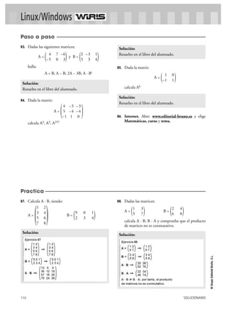 110 SOLUCIONARIO
©GrupoEditorialBruño,S.L.
Linux/Windows
87. Calcula A · B, siendo:
A = B =
88. Dadas las matrices:
A = B =
calcula A · B, B · A y comprueba que el producto
de matrices no es conmutativo.
Solución:
)2 4
6 8()1 3
5 7(
Solución:
)9 0 1
2 3 4()
1 2
3 4
5 6
7 8
(
83. Dadas las siguientes matrices:
A = y B =
halla:
A + B; A – B; 2A – 3B; A · Bt
84. Dada la matriz:
A =
calcula A2, A3, A257
85. Dada la matriz:
A =
calcula Ak
86. Internet. Abre: www.editorial-bruno.es y elige
Matemáticas, curso y tema.
Solución:
Resuelto en el libro del alumnado.
)1 0
–1 1(
Solución:
Resuelto en el libro del alumnado.
)4 –3 –3
5 –4 –4
–1 1 0
(
Solución:
Resuelto en el libro del alumnado.
)2 –3 1
5 3 4()4 7 –6
–5 0 3(
Paso a paso
Practica
 