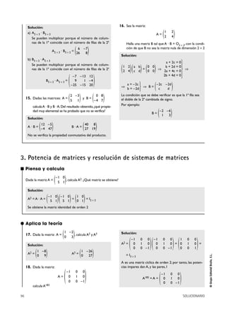 96 SOLUCIONARIO
©GrupoEditorialBruño,S.L.
Solución:
a) A2 Ò 3 · B3 Ò 2
Se pueden multiplicar porque el número de colum-
nas de la 1ª coincide con el número de filas de la 2ª
A2 Ò 3 · B3 Ò 2 =
b) B3 Ò 2 · A2 Ò 3
Se pueden multiplicar porque el número de colum-
nas de la 1ª coincide con el número de filas de la 2ª
B3 Ò 2 · A2 Ò 3 =
15. Dadas las matrices: A = y B =
calculaA · B y B ·A.Del resultado obtenido,¿qué propie-
dad muy elemental se ha probado que no se verifica?
Solución:
A · B = B · A =
No se verifica la propiedad conmutativa del producto.
16. Sea la matriz:
A =
Halla una matriz B tal que A · B = O2 Ò 2, con la condi-
ción de que B no sea la matriz nula de dimensión 2 Ò 2
Solución:
= ò ò
ò ò B =
La condición que se debe verificar es que la 1ª fila sea
el doble de la 2ª cambiada de signo.
Por ejemplo:
B = )–2 –6
1 3(
)–2c –2d
c d(°
¢
£
a = –2c
b = –2d
°
§
§
¢
§
§
£
a + 2c = 0
b + 2d = 0
2a + 4c = 0
2b + 4d = 0
)0 0
0 0()a b
c d()1 2
2 4(
)1 2
2 4(
)40 8
27 19()12 –5
–4 47(
)0 8
–4 7()2 –3
5 1(
)–7 –13 12
9 1 –4
–25 –15 20(
)6 –7
26 8(
■ Piensa y calcula
Dada la matriz A = , calcula A2. ¿Qué matriz se obtiene?
Solución:
A2 = A · A = = = I2 Ò 2
Se obtiene la matriz identidad de orden 2
)1 0
0 1()–1 0
5 1()–1 0
5 1(
)–1 0
5 1(
3. Potencia de matrices y resolución de sistemas de matrices
17. Dada la matriz: A = , calcula A2 y A3
Solución:
A2 = A3 =
18. Dada la matriz:
A =
calcula A183
Solución:
A2 = = =
= I3 Ò 3
A es una matriz cíclica de orden 2; por tanto, las poten-
cias impares dan A, y las pares, I
A183 = A =
)–1 0 0
0 1 0
0 0 –1(
)1 0 0
0 1 0
0 0 1()–1 0 0
0 1 0
0 0 –1()–1 0 0
0 1 0
0 0 –1(
)–1 0 0
0 1 0
0 0 –1
(
)1 –26
0 27()1 –8
0 9(
)1 –2
0 3(
● Aplica la teoría
 