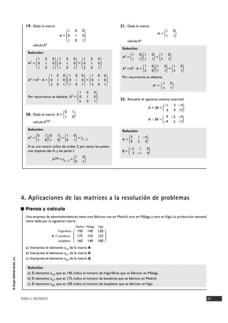 TEMA 2. MATRICES 97
©GrupoEditorialBruño,S.L.
19. Dada la matriz:
A =
calcula Ak
Solución:
A2 = =
A3 = A2 · A = =
Por recurrencia se obtiene: Ak =
20. Dada la matriz: A = ,
calcula A250
Solución:
A2 = = = I2 Ò 2
A es una matriz cíclica de orden 2; por tanto, las poten-
cias impares dan A, y las pares, I
A250 = I2 Ò 2 =
21. Dada la matriz:
A =
calcula An
Solución:
A2 = =
A3 = A2 · A = =
Por recurrencia se obtiene:
An =
22. Resuelve el siguiente sistema matricial:
A + 2B =
A – 3B =
Solución:
A =
B = )–2 1 0
3 –1 4(
)3 1 –4
0 2 5(
)9 –2 –4
–9 5 –7(
)–1 3 –4
6 0 13(
)1 0
n 1(
)1 0
3 1()1 0
1 1()1 0
2 0(
)1 0
2 1()1 0
1 1()1 0
1 1(
)1 0
1 1(
)1 0
0 1(
)1 0
0 1()0 1
1 0()0 1
1 0(
)0 1
1 0(
)1 0 0
0 1 0
k 0 1(
)1 0 0
0 1 0
3 0 1()1 0 0
0 1 0
1 0 1()1 0 0
0 1 0
2 0 1(
)1 0 0
0 1 0
2 0 1()1 0 0
0 1 0
1 0 1()1 0 0
0 1 0
1 0 1(
)1 0 0
0 1 0
1 0 1
(
■ Piensa y calcula
Una empresa de electrodomésticos tiene tres fábricas: una en Madrid, otra en Málaga y otra enVigo. La producción semanal
viene dada por la siguiente matriz:
Madrid Málaga Vigo
A =
a) Interpreta el elemento a12 de la matriz A
b) Interpreta el elemento a21 de la matriz A
c) Interpreta el elemento a33 de la matriz A
Solución:
a) El elemento a12, que es 140, indica el número de frigoríficos que se fabrican en Málaga.
b) El elemento a21, que es 175, indica el número de lavadoras que se fabrican en Madrid.
c) El elemento a33, que es 100, indica el número de lavaplatos que se fabrican enVigo.
)150 140 130
175 155 125
160 140 100
(Frigoríficos
Lavadoras
Lavaplatos
4. Aplicaciones de las matrices a la resolución de problemas
 