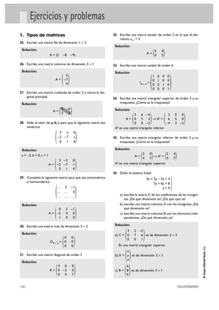100 SOLUCIONARIO
©GrupoEditorialBruño,S.L.
Ejercicios y problemas
1. Tipos de matrices
25. Escribe una matriz fila de dimensión 1 Ò 3
Solución:
A = (2 –8 –9)
26. Escribe una matriz columna de dimensión 3 Ò 1
Solución:
A =
27. Escribe una matriz cuadrada de orden 2 y marca la dia-
gonal principal.
Solución:
A =
28. Halla el valor de a, b, c para que la siguiente matriz sea
simétrica:
Solución:
a = –2, b = 0, c = 1
A =
29. Completa la siguiente matriz para que sea antisimétrica
o hemisimétrica:
Solución:
A =
30. Escribe una matriz nula de dimensión 3 Ò 2
Solución:
O3 Ò 2 =
31. Escribe una matriz diagonal de orden 3
Solución:
A =
32. Escribe una matriz escalar de orden 2 en la que el ele-
mento a11 = 5
Solución:
A =
33. Escribe una matriz unidad de orden 4
Solución:
I4 Ò 4 =
34. Escribe una matriz triangular superior de orden 3 y su
traspuesta. ¿Cómo es la traspuesta?
Solución:
A = ò At =
At es una matriz triangular inferior.
35. Escribe una matriz triangular inferior de orden 2 y su
traspuesta. ¿Cómo es la traspuesta?
Solución:
A = ò At =
At es una matriz triangular superior.
36. Dado el sistema lineal:
a) escribe la matriz C de los coeficientes de las incógni-
tas. ¿De qué dimensión es? ¿De qué tipo es?
b) escribe una matriz columna X con las incógnitas. ¿De
qué dimensión es?
c) escribe una matriz columna B con los términos inde-
pendientes. ¿De qué dimensión es?
Solución:
a) C = es de dimensión 3 Ò 3
Es una matriz triangular superior.
b) X = es de dimensión 3 Ò 1
c) B = es de dimensión 3 Ò 1
)4
8
9(
)x
y
z(
)3 2 –5
0 7 6
0 0 1(
°
§
¢
§
£
3x + 2y – 5z = 4
7y + 6z = 8
z = 9
)2 4
0 7()2 0
4 7(
)3 0 0
6 5 0
–4 3 –2()3 6 –4
0 5 3
0 0 –2(
)
1 0 0 0
0 1 0 0
0 0 1 0
0 0 0 1
(
)5 0
0 5(
)4 0 0
0 –2 0
0 0 7(
)0 0
0 0
0 0(
)0 5 –1
–5 0 0
1 0 0(
)… 5 –1
… … 0
… … …
(
)3 –2 0
–2 –7 1
0 1 4(
)3 a b
–2 –7 c
0 1 4
(
)5 –6
3 2(
)5
–7
4(
 