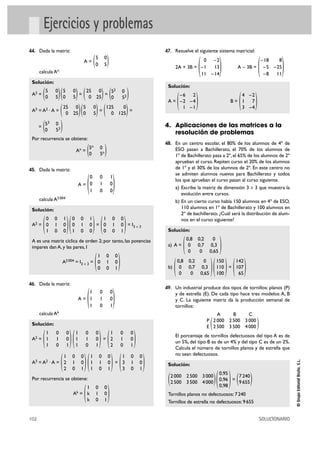 102 SOLUCIONARIO
©GrupoEditorialBruño,S.L.
Ejercicios y problemas
44. Dada la matriz:
A =
calcula An
Solución:
A2 = = =
A3 = A2 · A = = =
=
Por recurrencia se obtiene:
An =
45. Dada la matriz:
A =
calcula A2004
Solución:
A2 = = = I3 Ò 3
A es una matriz cíclica de orden 2; por tanto, las potencias
impares dan A, y las pares, I
A2004 = I3 Ò 3 =
46. Dada la matriz:
A =
calcula Ak
Solución:
A2 = =
A3 = A2 · A = =
Por recurrencia se obtiene:
Ak =
47. Resuelve el siguiente sistema matricial:
2A + 3B = A – 3B =
Solución:
A = B =
4. Aplicaciones de las matrices a la
resolución de problemas
48. En un centro escolar, el 80% de los alumnos de 4º de
ESO pasan a Bachillerato, el 70% de los alumnos de
1º de Bachillerato pasa a 2º, el 65% de los alumnos de 2º
aprueban el curso. Repiten curso el 20% de los alumnos
de 1º y el 30% de los alumnos de 2º. En este centro no
se admiten alumnos nuevos para Bachillerato y todos
los que aprueban el curso pasan al curso siguiente.
a) Escribe la matriz de dimensión 3 Ò 3 que muestra la
evolución entre cursos.
b) En un cierto curso había 150 alumnos en 4º de ESO,
110 alumnos en 1º de Bachillerato y 100 alumnos en
2º de bachillerato. ¿Cuál será la distribución de alum-
nos en el curso siguiente?
Solución:
a) A =
b) =
49. Un industrial produce dos tipos de tornillos: planos (P)
y de estrella (E). De cada tipo hace tres modelos: A, B
y C. La siguiente matriz da la producción semanal de
tornillos:
El porcentaje de tornillos defectuosos del tipo A es de
un 5%, del tipo B es de un 4% y del tipo C es de un 2%.
Calcula el número de tornillos planos y de estrella que
no sean defectuosos.
Solución:
=
Tornillos planos no defectuosos: 7240
Tornillos de estrella no defectuosos: 9655
)7240
9655()0,95
0,96
0,98()2000 2500 3000
2500 3500 4000(
)
A B C
2000 2500 3000
2500 3500 4000(P
E
)142
107
65()150
110
100()0,8 0,2 0
0 0,7 0,3
0 0 0,65(
)0,8 0,2 0
0 0,7 0,3
0 0 0,65(
)4 –2
1 7
3 –4()–6 2
–2 –4
1 –1(
)–18 8
–5 –25
–8 11
()0 –2
–1 13
11 –14
(
)1 0 0
k 1 0
k 0 1(
)1 0 0
3 1 0
3 0 1()1 0 0
1 1 0
1 0 1()1 0 0
2 1 0
2 0 1(
)1 0 0
2 1 0
2 0 1()1 0 0
1 1 0
1 0 1()1 0 0
1 1 0
1 0 1(
)1 0 0
1 1 0
1 0 1
(
)1 0 0
0 1 0
0 0 1(
)1 0 0
0 1 0
0 0 1()0 0 1
0 1 0
1 0 0()0 0 1
0 1 0
1 0 0(
)0 0 1
0 1 0
1 0 0(
)5n 0
0 5n(
)53 0
0 53(
)125 0
0 125()5 0
0 5()25 0
0 25(
)52 0
0 52()25 0
0 25()5 0
0 5()5 0
0 5(
)5 0
0 5(
 
