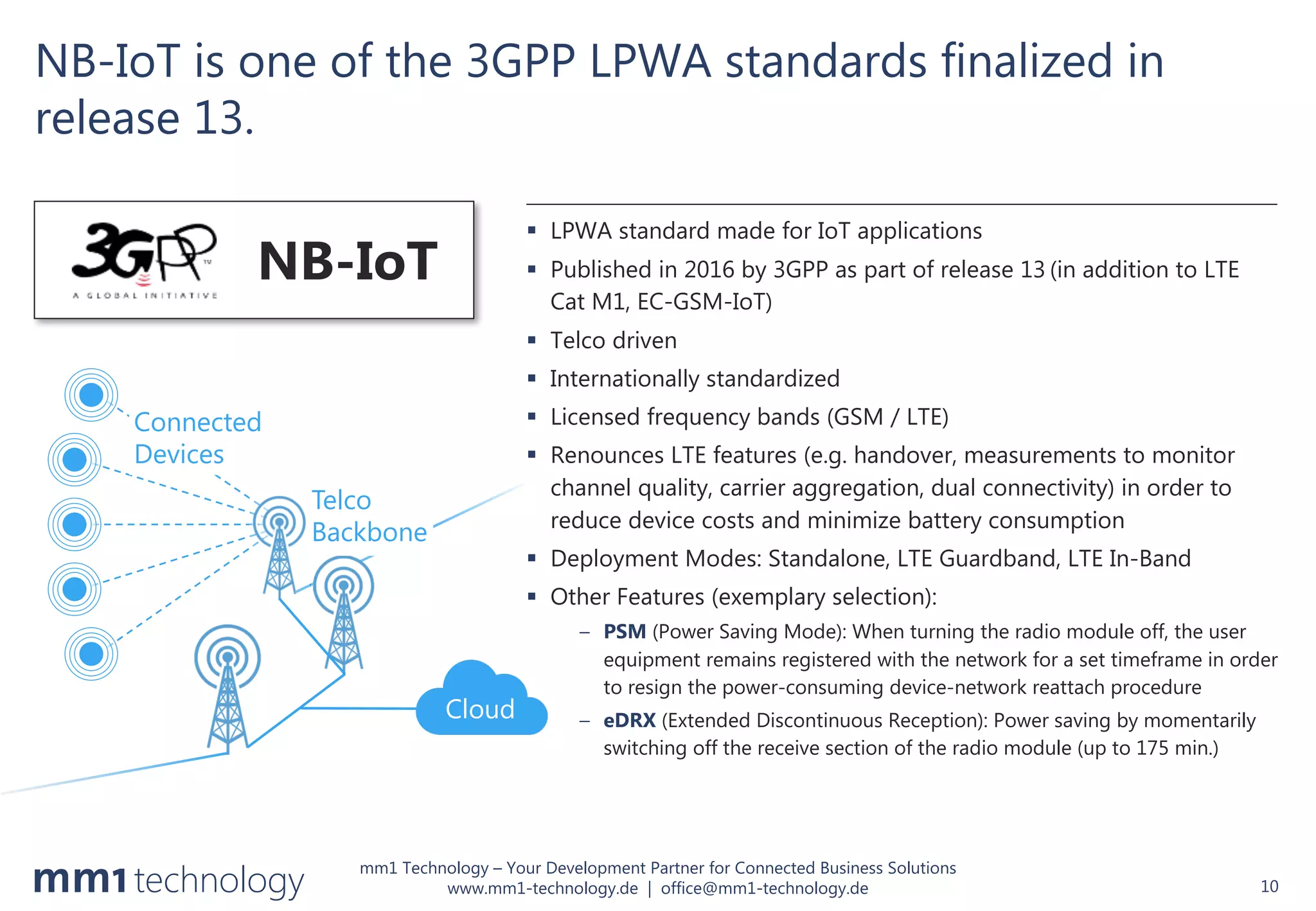 mm1 Technology – Your Development Partner for Connected Business Solutions
www.mm1-technology.de | office@mm1-technology.de
NB-IoT is one of the 3GPP LPWA standards finalized in
release 13.
10
§ LPWA standard made for IoT applications
§ Published in 2016 by 3GPP as part of release 13 (in addition to LTE
Cat M1, EC-GSM-IoT)
§ Telco driven
§ Internationally standardized
§ Licensed frequency bands (GSM / LTE)
§ Renounces LTE features (e.g. handover, measurements to monitor
channel quality, carrier aggregation, dual connectivity) in order to
reduce device costs and minimize battery consumption
§ Deployment Modes: Standalone, LTE Guardband, LTE In-Band
§ Other Features (exemplary selection):
– PSM (Power Saving Mode): When turning the radio module off, the user
equipment remains registered with the network for a set timeframe in order
to resign the power-consuming device-network reattach procedure
– eDRX (Extended Discontinuous Reception): Power saving by momentarily
switching off the receive section of the radio module (up to 175 min.)
NB-IoT
Cloud
Connected
Devices
Telco
Backbone
 