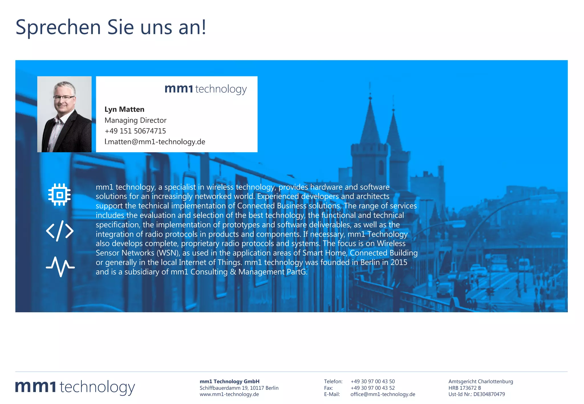 mm1 Technology GmbH
Schiffbauerdamm 19, 10117 Berlin
www.mm1-technology.de
Telefon: +49 30 97 00 43 50
Fax: +49 30 97 00 43 52
E-Mail: office@mm1-technology.de
Amtsgericht Charlottenburg
HRB 173672 B
Ust-Id Nr.: DE304870479
Sprechen Sie uns an!
Lyn Matten
Managing Director
+49 151 50674715
l.matten@mm1-technology.de
mm1 technology, a specialist in wireless technology, provides hardware and software
solutions for an increasingly networked world. Experienced developers and architects
support the technical implementation of Connected Business solutions. The range of services
includes the evaluation and selection of the best technology, the functional and technical
specification, the implementation of prototypes and software deliverables, as well as the
integration of radio protocols in products and components. If necessary, mm1 Technology
also develops complete, proprietary radio protocols and systems. The focus is on Wireless
Sensor Networks (WSN), as used in the application areas of Smart Home, Connected Building
or generally in the local Internet of Things. mm1 technology was founded in Berlin in 2015
and is a subsidiary of mm1 Consulting & Management PartG.
 