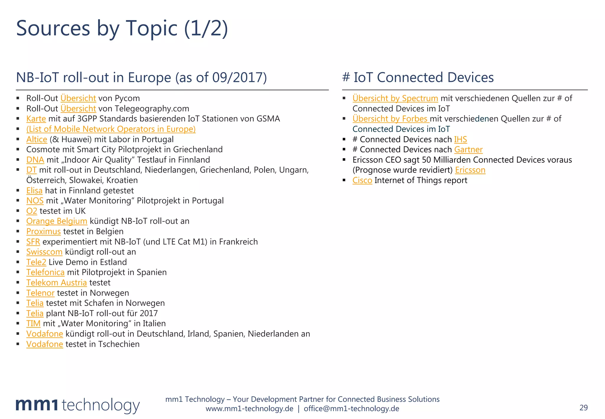 mm1 Technology – Your Development Partner for Connected Business Solutions
www.mm1-technology.de | office@mm1-technology.de
Sources by Topic (1/2)
29
NB-IoT roll-out in Europe (as of 09/2017)
§ Roll-Out Übersicht von Pycom
§ Roll-Out Übersicht von Telegeography.com
§ Karte mit auf 3GPP Standards basierenden IoT Stationen von GSMA
§ (List of Mobile Network Operators in Europe)
§ Altice (& Huawei) mit Labor in Portugal
§ Cosmote mit Smart City Pilotprojekt in Griechenland
§ DNA mit „Indoor Air Quality“ Testlauf in Finnland
§ DT mit roll-out in Deutschland, Niederlangen, Griechenland, Polen, Ungarn,
Österreich, Slowakei, Kroatien
§ Elisa hat in Finnland getestet
§ NOS mit „Water Monitoring“ Pilotprojekt in Portugal
§ O2 testet im UK
§ Orange Belgium kündigt NB-IoT roll-out an
§ Proximus testet in Belgien
§ SFR experimentiert mit NB-IoT (und LTE Cat M1) in Frankreich
§ Swisscom kündigt roll-out an
§ Tele2 Live Demo in Estland
§ Telefonica mit Pilotprojekt in Spanien
§ Telekom Austria testet
§ Telenor testet in Norwegen
§ Telia testet mit Schafen in Norwegen
§ Telia plant NB-IoT roll-out für 2017
§ TIM mit „Water Monitoring“ in Italien
§ Vodafone kündigt roll-out in Deutschland, Irland, Spanien, Niederlanden an
§ Vodafone testet in Tschechien
# IoT Connected Devices
§ Übersicht by Spectrum mit verschiedenen Quellen zur # of
Connected Devices im IoT
§ Übersicht by Forbes mit verschiedenen Quellen zur # of
Connected Devices im IoT
§ # Connected Devices nach IHS
§ # Connected Devices nach Gartner
§ Ericsson CEO sagt 50 Milliarden Connected Devices voraus
(Prognose wurde revidiert) Ericsson
§ Cisco Internet of Things report
 