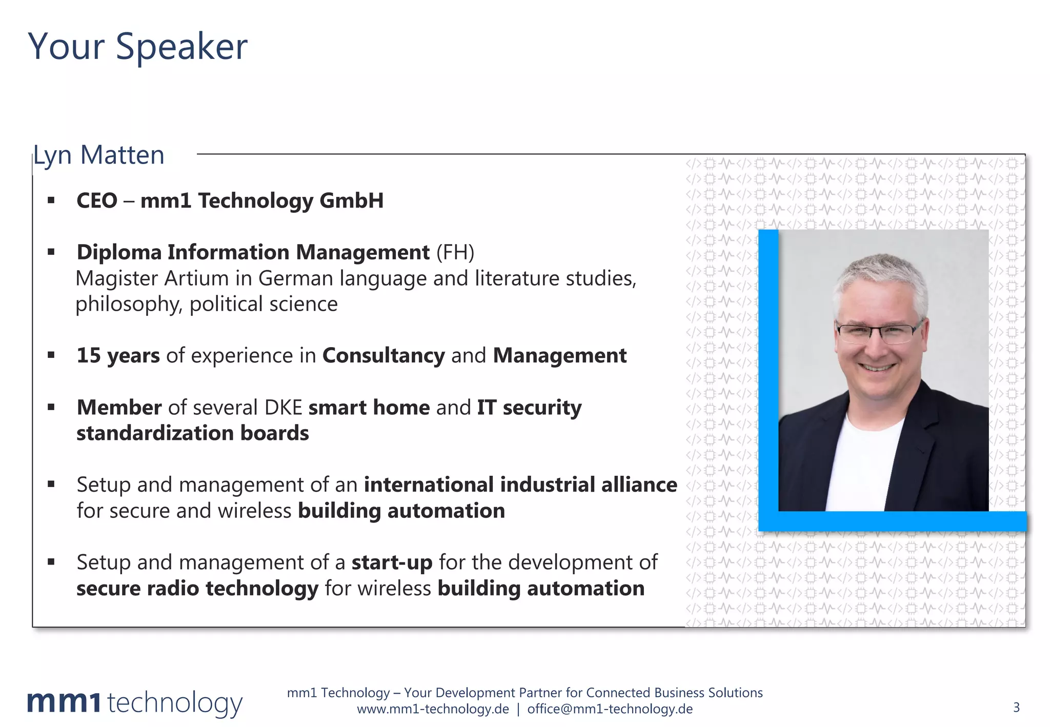 mm1 Technology – Your Development Partner for Connected Business Solutions
www.mm1-technology.de | office@mm1-technology.de
Your Speaker
3
§ CEO – mm1 Technology GmbH
§ Diploma Information Management (FH)
Magister Artium in German language and literature studies,
philosophy, political science
§ 15 years of experience in Consultancy and Management
§ Member of several DKE smart home and IT security
standardization boards
§ Setup and management of an international industrial alliance
for secure and wireless building automation
§ Setup and management of a start-up for the development of
secure radio technology for wireless building automation
Lyn Matten
 