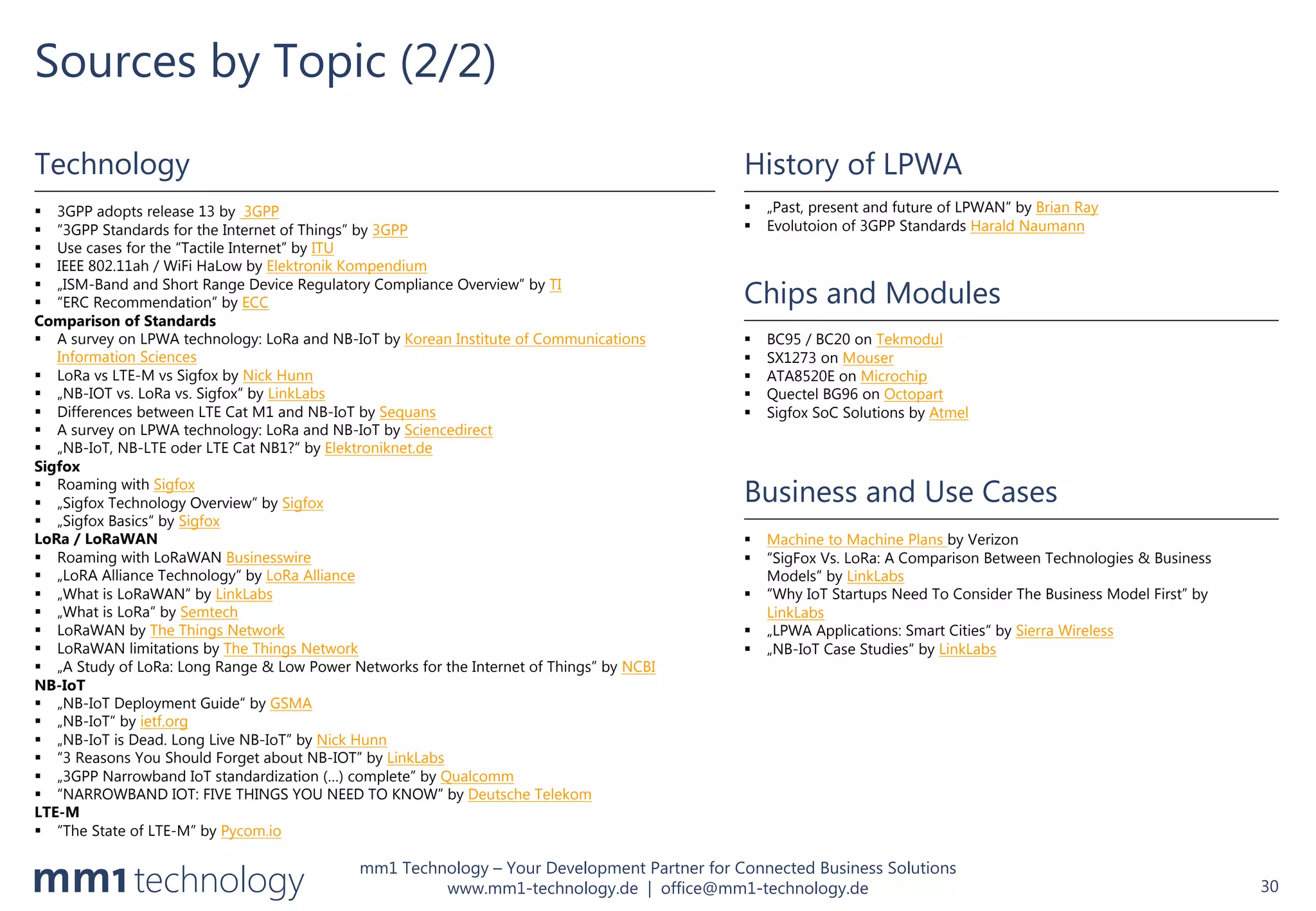 mm1 Technology – Your Development Partner for Connected Business Solutions
www.mm1-technology.de | office@mm1-technology.de
Sources by Topic (2/2)
30
History of LPWA
§ „Past, present and future of LPWAN“ by Brian Ray
§ Evolutoion of 3GPP Standards Harald Naumann
Chips and Modules
§ BC95 / BC20 on Tekmodul
§ SX1273 on Mouser
§ ATA8520E on Microchip
§ Quectel BG96 on Octopart
§ Sigfox SoC Solutions by Atmel
Technology
§ 3GPP adopts release 13 by 3GPP
§ “3GPP Standards for the Internet of Things” by 3GPP
§ Use cases for the “Tactile Internet” by ITU
§ IEEE 802.11ah / WiFi HaLow by Elektronik Kompendium
§ „ISM-Band and Short Range Device Regulatory Compliance Overview” by TI
§ “ERC Recommendation” by ECC
Comparison of Standards
§ A survey on LPWA technology: LoRa and NB-IoT by Korean Institute of Communications
Information Sciences
§ LoRa vs LTE-M vs Sigfox by Nick Hunn
§ „NB-IOT vs. LoRa vs. Sigfox“ by LinkLabs
§ Differences between LTE Cat M1 and NB-IoT by Sequans
§ A survey on LPWA technology: LoRa and NB-IoT by Sciencedirect
§ „NB-IoT, NB-LTE oder LTE Cat NB1?“ by Elektroniknet.de
Sigfox
§ Roaming with Sigfox
§ „Sigfox Technology Overview“ by Sigfox
§ „Sigfox Basics“ by Sigfox
LoRa / LoRaWAN
§ Roaming with LoRaWAN Businesswire
§ „LoRA Alliance Technology“ by LoRa Alliance
§ „What is LoRaWAN“ by LinkLabs
§ „What is LoRa“ by Semtech
§ LoRaWAN by The Things Network
§ LoRaWAN limitations by The Things Network
§ „A Study of LoRa: Long Range & Low Power Networks for the Internet of Things” by NCBI
NB-IoT
§ „NB-IoT Deployment Guide“ by GSMA
§ „NB-IoT“ by ietf.org
§ „NB-IoT is Dead. Long Live NB-IoT” by Nick Hunn
§ “3 Reasons You Should Forget about NB-IOT” by LinkLabs
§ „3GPP Narrowband IoT standardization (…) complete” by Qualcomm
§ “NARROWBAND IOT: FIVE THINGS YOU NEED TO KNOW” by Deutsche Telekom
LTE-M
§ “The State of LTE-M” by Pycom.io
Business and Use Cases
§ Machine to Machine Plans by Verizon
§ “SigFox Vs. LoRa: A Comparison Between Technologies & Business
Models” by LinkLabs
§ “Why IoT Startups Need To Consider The Business Model First” by
LinkLabs
§ „LPWA Applications: Smart Cities“ by Sierra Wireless
§ „NB-IoT Case Studies“ by LinkLabs
 