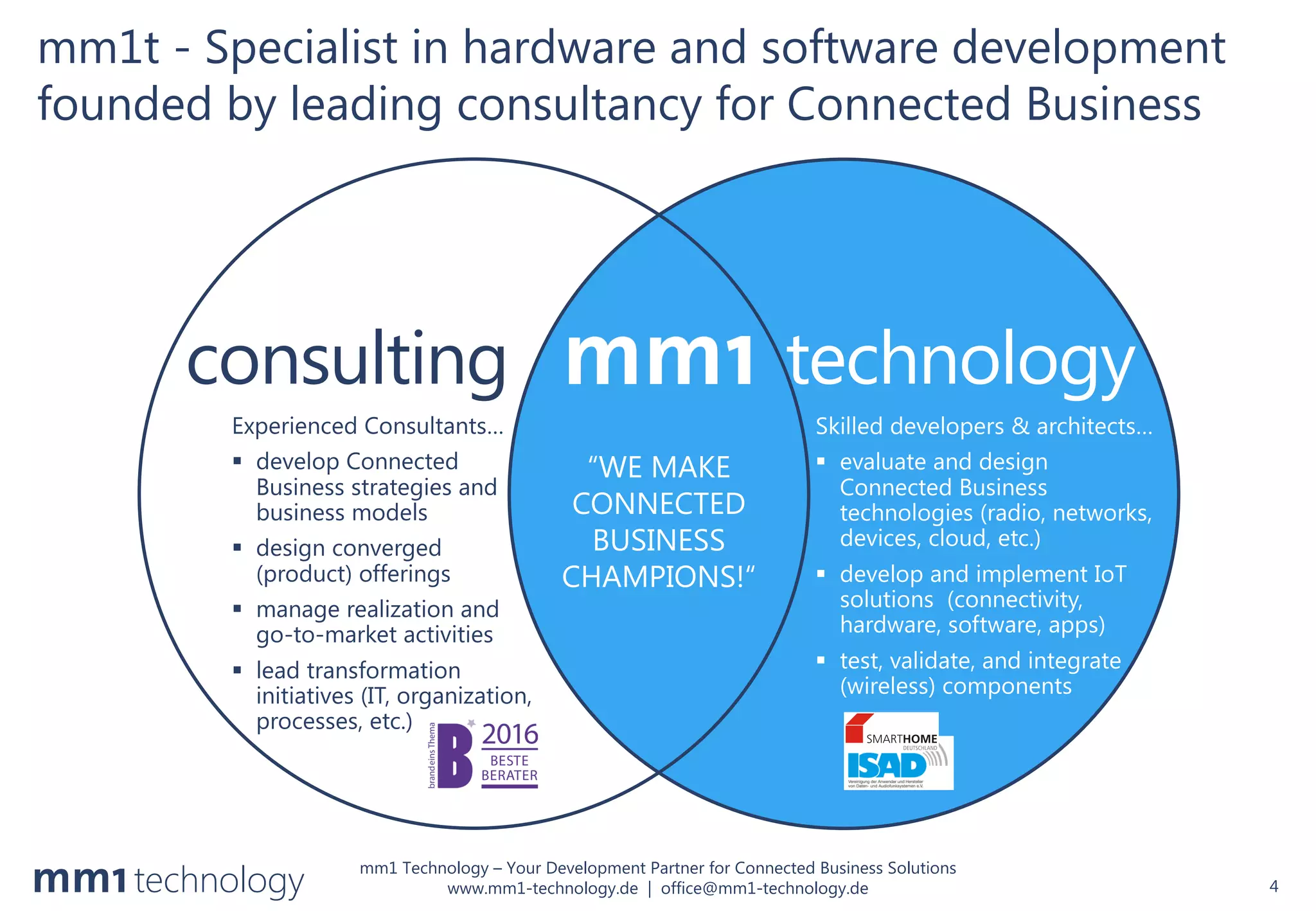 mm1 Technology – Your Development Partner for Connected Business Solutions
www.mm1-technology.de | office@mm1-technology.de
mm1t - Specialist in hardware and software development
founded by leading consultancy for Connected Business
4
consulting technology
Experienced Consultants…
§ develop Connected
Business strategies and
business models
§ design converged
(product) offerings
§ manage realization and
go-to-market activities
§ lead transformation
initiatives (IT, organization,
processes, etc.)
Skilled developers & architects…
§ evaluate and design
Connected Business
technologies (radio, networks,
devices, cloud, etc.)
§ develop and implement IoT
solutions (connectivity,
hardware, software, apps)
§ test, validate, and integrate
(wireless) components
“WE MAKE
CONNECTED
BUSINESS
CHAMPIONS!“
 
