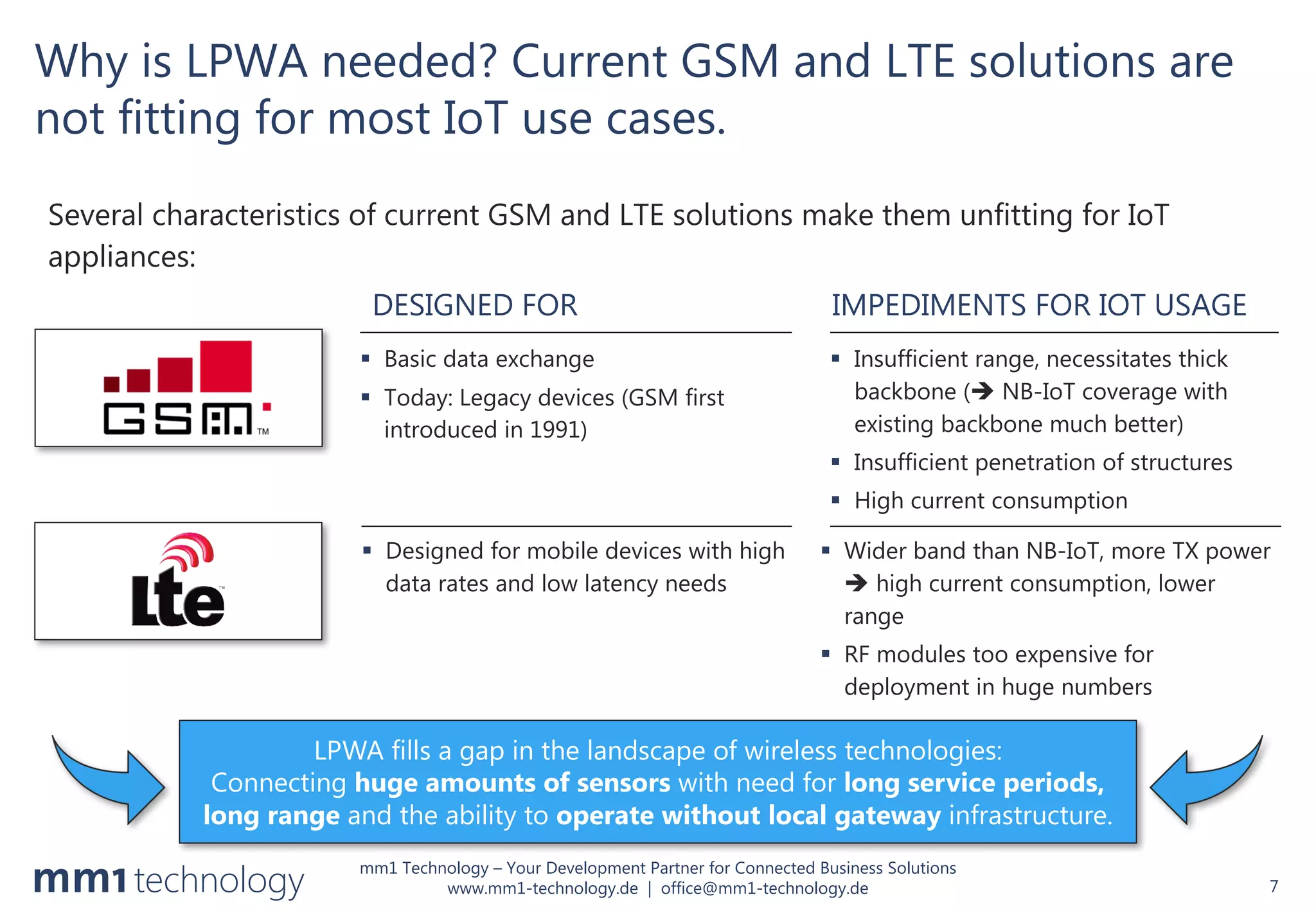 mm1 Technology – Your Development Partner for Connected Business Solutions
www.mm1-technology.de | office@mm1-technology.de
Why is LPWA needed? Current GSM and LTE solutions are
not fitting for most IoT use cases.
Several characteristics of current GSM and LTE solutions make them unfitting for IoT
appliances:
7
§ Insufficient range, necessitates thick
backbone (è NB-IoT coverage with
existing backbone much better)
§ Insufficient penetration of structures
§ High current consumption
§ Wider band than NB-IoT, more TX power
è high current consumption, lower
range
§ RF modules too expensive for
deployment in huge numbers
DESIGNED FOR IMPEDIMENTS FOR IOT USAGE
§ Basic data exchange
§ Today: Legacy devices (GSM first
introduced in 1991)
§ Designed for mobile devices with high
data rates and low latency needs
LPWA fills a gap in the landscape of wireless technologies:
Connecting huge amounts of sensors with need for long service periods,
long range and the ability to operate without local gateway infrastructure.
 