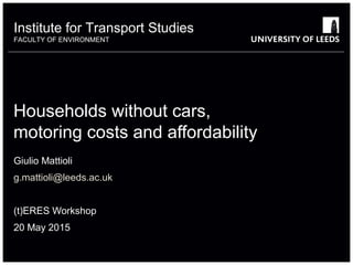 Institute for Transport Studies
FACULTY OF ENVIRONMENT
Households without cars,
motoring costs and affordability
Giulio Mattioli
g.mattioli@leeds.ac.uk
(t)ERES Workshop
20 May 2015
 
