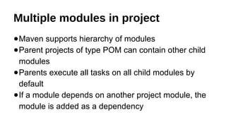 Multiple modules in project
●Maven supports hierarchy of modules
●Parent projects of type POM can contain other child
modules
●Parents execute all tasks on all child modules by
default
●If a module depends on another project module, the
module is added as a dependency
 