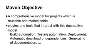 Maven Objective
●A comprehensive model for projects which is
reusable and maintainable
●plugins and tools that interact with this declarative
model

Build automation, Testing automation, Deployment,
Automatic download of dependencies, Generating
of documentation, ...
 