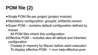 POM file (2)
●Single POM file per project (project module)
●Mandatory configuration: groupId, artifactId,version
●Super POM – contains default configuration defined by
maven

All POM files inherit this configuration
●Effective POM – includes also all default and inherited
configuration

Created in memory by Maven before each execution

To display effective POM: > mvn help:effective-pom
 