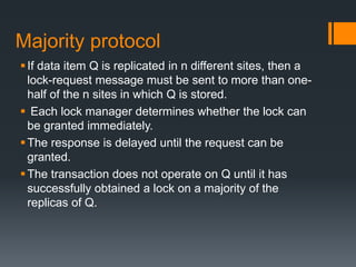 Majority protocol
If data item Q is replicated in n different sites, then a
lock-request message must be sent to more than one-
half of the n sites in which Q is stored.
 Each lock manager determines whether the lock can
be granted immediately.
The response is delayed until the request can be
granted.
The transaction does not operate on Q until it has
successfully obtained a lock on a majority of the
replicas of Q.
 