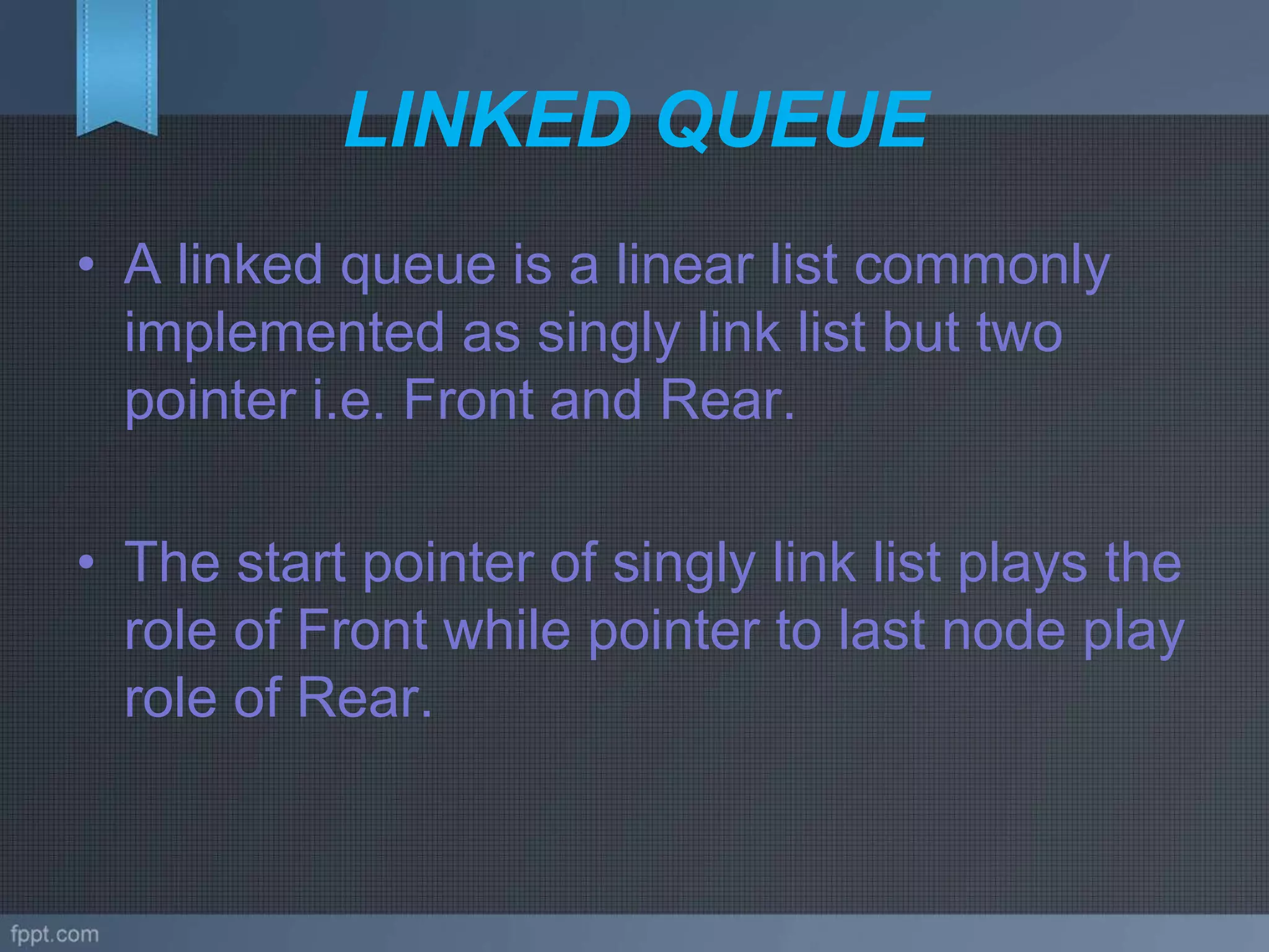 LINKED QUEUE
• A linked queue is a linear list commonly
implemented as singly link list but two
pointer i.e. Front and Rear.
• The start pointer of singly link list plays the
role of Front while pointer to last node play
role of Rear.
 