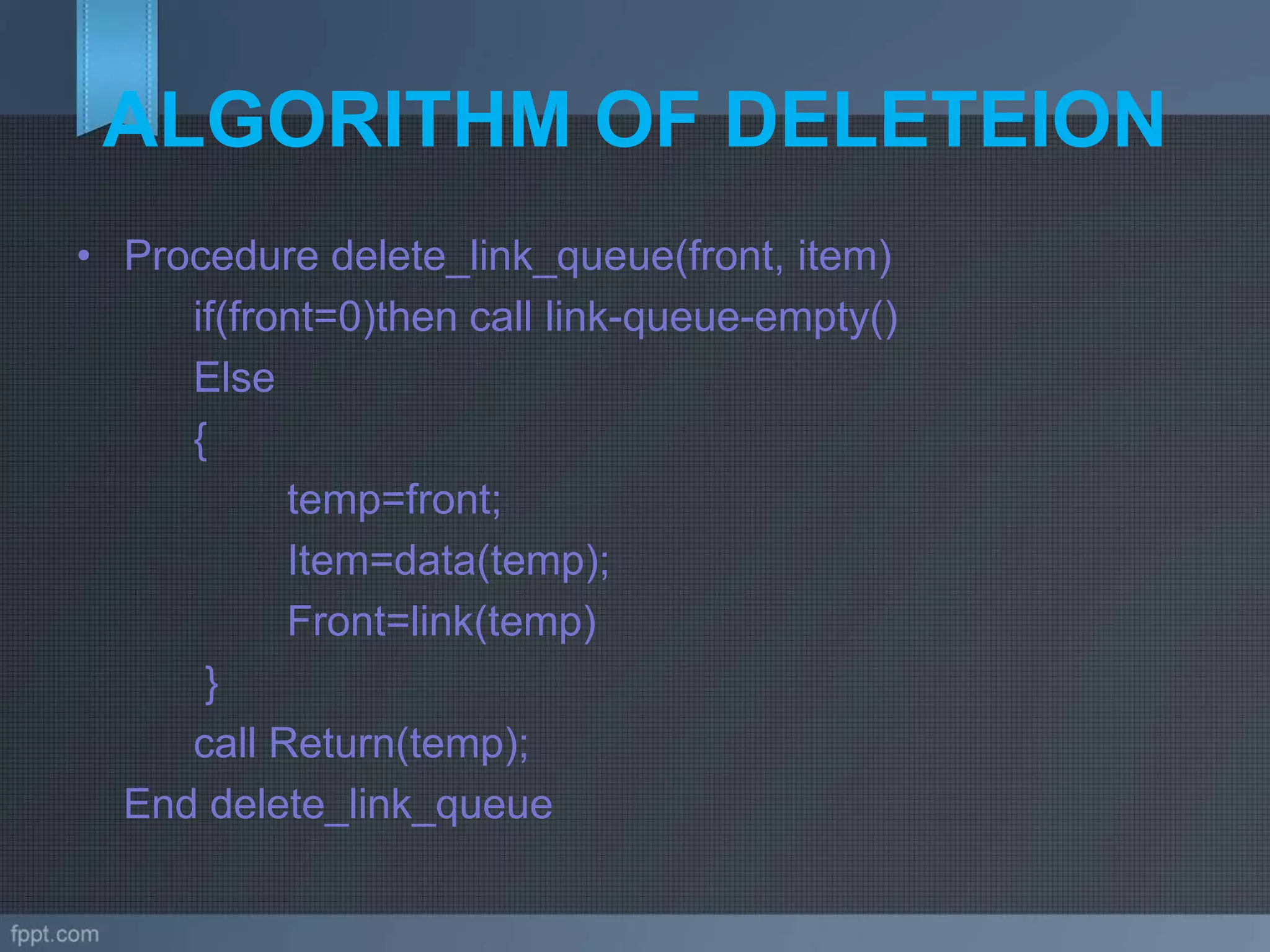 ALGORITHM OF DELETEION
• Procedure delete_link_queue(front, item)
if(front=0)then call link-queue-empty()
Else
{
temp=front;
Item=data(temp);
Front=link(temp)
}
call Return(temp);
End delete_link_queue
 