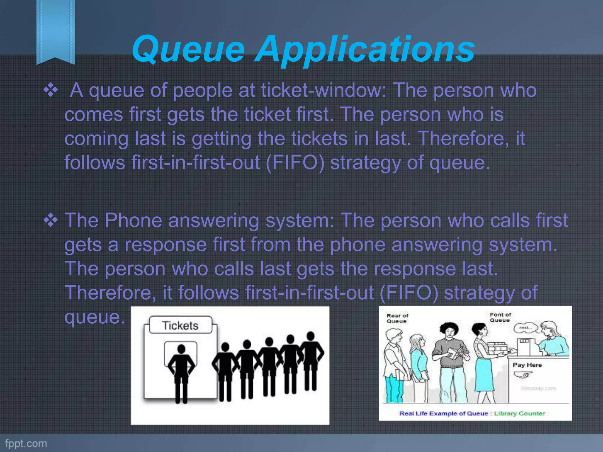 Queue Applications
 A queue of people at ticket-window: The person who
comes first gets the ticket first. The person who is
coming last is getting the tickets in last. Therefore, it
follows first-in-first-out (FIFO) strategy of queue.
 The Phone answering system: The person who calls first
gets a response first from the phone answering system.
The person who calls last gets the response last.
Therefore, it follows first-in-first-out (FIFO) strategy of
queue.
 