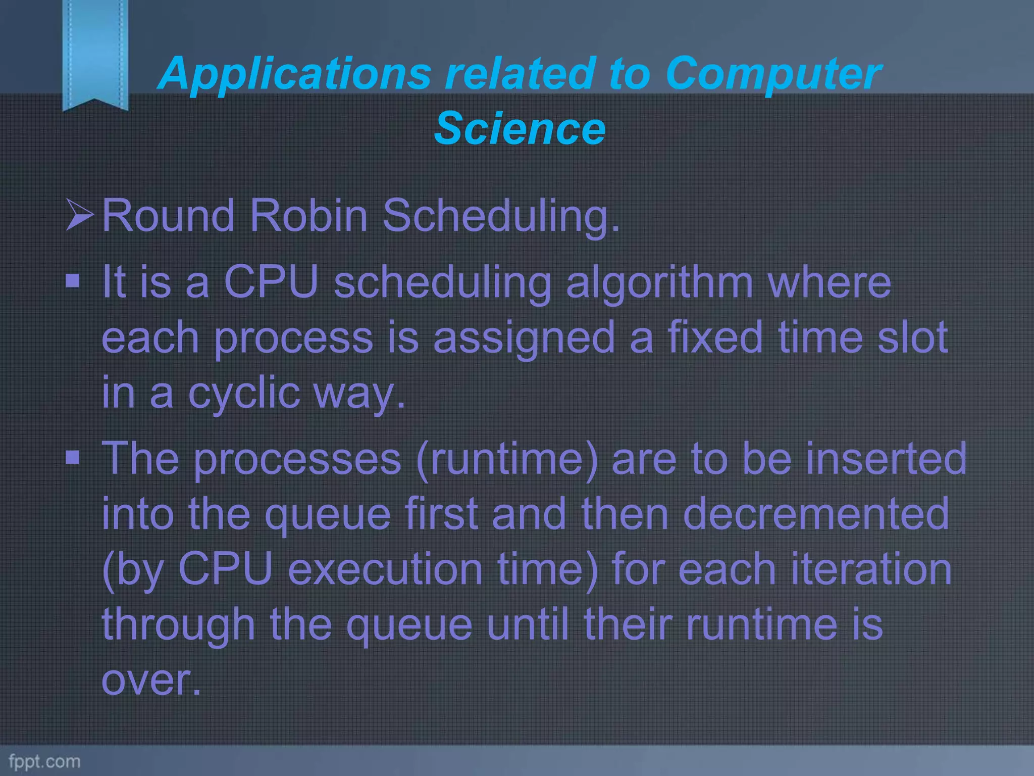 Applications related to Computer
Science
Round Robin Scheduling.
 It is a CPU scheduling algorithm where
each process is assigned a fixed time slot
in a cyclic way.
 The processes (runtime) are to be inserted
into the queue first and then decremented
(by CPU execution time) for each iteration
through the queue until their runtime is
over.
 