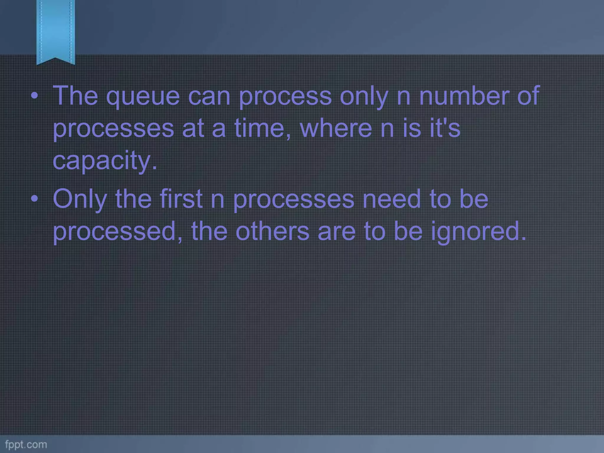 • The queue can process only n number of
processes at a time, where n is it's
capacity.
• Only the first n processes need to be
processed, the others are to be ignored.
 