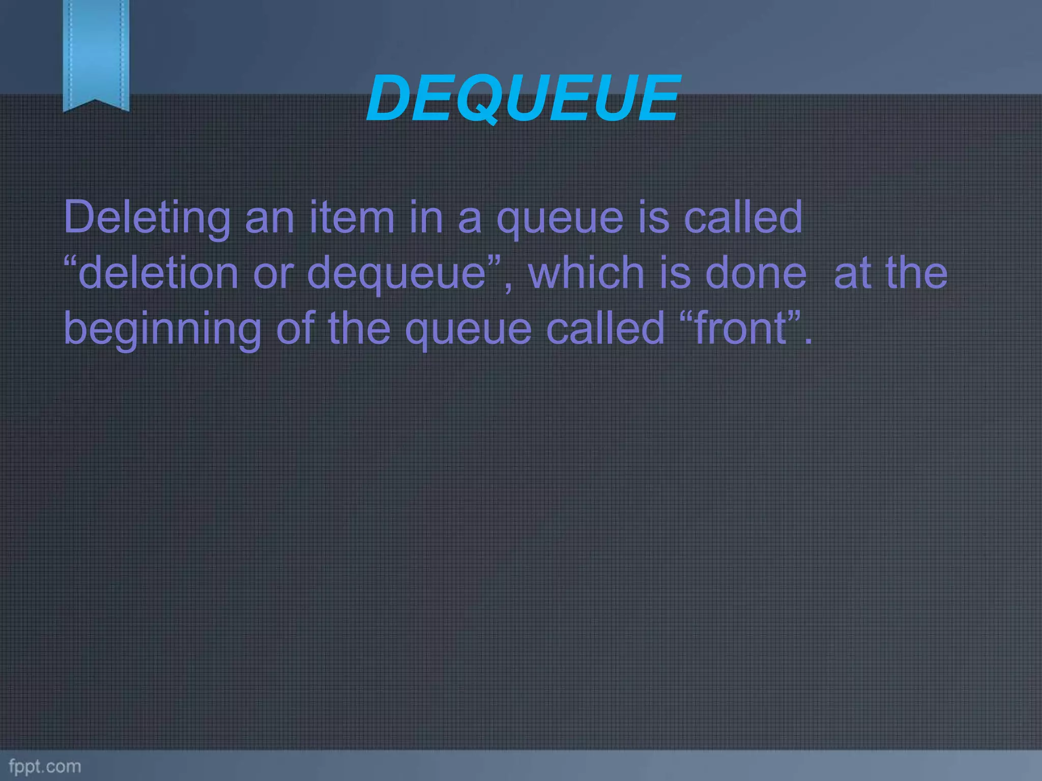 DEQUEUE
Deleting an item in a queue is called
“deletion or dequeue”, which is done at the
beginning of the queue called “front”.
 