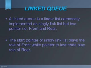 LINKED QUEUE
• A linked queue is a linear list commonly
implemented as singly link list but two
pointer i.e. Front and Rear.
• The start pointer of singly link list plays the
role of Front while pointer to last node play
role of Rear.
 