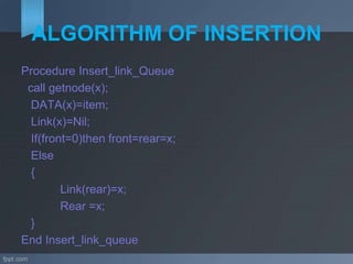 ALGORITHM OF INSERTION
Procedure Insert_link_Queue
call getnode(x);
DATA(x)=item;
Link(x)=Nil;
If(front=0)then front=rear=x;
Else
{
Link(rear)=x;
Rear =x;
}
End Insert_link_queue
 