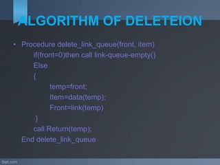 ALGORITHM OF DELETEION
• Procedure delete_link_queue(front, item)
if(front=0)then call link-queue-empty()
Else
{
temp=front;
Item=data(temp);
Front=link(temp)
}
call Return(temp);
End delete_link_queue
 