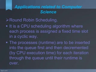 Applications related to Computer
Science
Round Robin Scheduling.
 It is a CPU scheduling algorithm where
each process is assigned a fixed time slot
in a cyclic way.
 The processes (runtime) are to be inserted
into the queue first and then decremented
(by CPU execution time) for each iteration
through the queue until their runtime is
over.
 