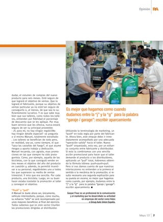 Opinión RA& 
Mayo ‘07 7 
dudar, el volumen de compras del nuevo 
producto para seis meses. Está seguro de 
que logrará el objetivo de ventas. Que lo 
logrará el fabricante, porque su objetivo de 
ventas particular ya no está tan seguro de 
conseguirlo o, al menos, de que sea lo su-fi 
cientemente lucrativo. Y es que sabe muy 
bien que sus talleres, como todos los talle-res, 
entienden por fi delidad el porcentaje 
de descuento que se les aplique. Por muy 
buen servicio que les ofrezca, nunca estará 
seguro de ser su principal proveedor. 
- ¿Y, para mí, no hay ningún regalo?¿No 
hay ningún detalle especial? -se pregunta 
a sí mismo Manuel, totalmente extrañado- 
. Los talleres se benefi cian de todo pero, 
en realidad, soy yo, como siempre, el que 
“saca las castañas del fuego”, el que asume 
riesgos y aporta trabajo y dedicación. 
Manuel recuerda, con agrado, esas promo-ciones 
en las que siempre ha sido prota-gonista. 
Como, por ejemplo, aquella de las 
bicicletas, con la que consiguió vender en 
tres meses el objetivo del año del producto 
en cuestión y, además, le permitió incenti-var 
a su personal, regalándoles una a todos 
los que superaron su media de ventas 
trimestral. Y mira que era sencilla. Por cada 
producto, una bicicleta. Luego, en su buen 
hacer estaba trasladar la promoción al taller 
y conseguir el objetivo. 
“Push” y “pull” 
A Manuel le duele ahora ser, únicamente, 
vehículo intermediario, porque, como mucho, 
su esfuerzo “sólo” se verá recompensado por 
unos mayores benefi cios al fi nal del ejercicio. 
Todos sabemos que en este sector triunfan 
las promociones dirigidas al distribuidor. 
Es mejor que hagamos como cuando 
dudamos entre la “j” y la “g” para la palabra 
“garaje / garage”: escribir aparcamiento 
Utilizando la terminología de marketing, un 
“push” en toda regla por parte del fabrican-te. 
Ahora bien, este empuje debe ir inme-diatamente 
acompañado por una adecuada 
“operación salida” hacia el taller. Nuevo 
“push” orquestado, esta vez, por un esfuer-zo 
conjunto entre fabricante y distribuidor. 
Si esto lo combinamos con una sencilla 
acción promocional para hacer que el taller 
demande el producto a los distribuidores, 
aplicando un “pull” total, habremos obteni-do 
la fórmula idónea: push+push+pull. 
Pero si nos damos cuenta de que nuestros 
interlocutores no entienden a la primera el 
sentido o la mecánica de la promoción; si re-sulta 
necesaria una segunda explicación para 
su puesta en escena, es mejor que hagamos 
como cuando, por ejemplo, dudamos entre la 
“j” y la “g” para la palabra “garaje / garage”: 
escribir aparcamiento. 
Gaspar Fisac es un profesional de la comunicación 
y el marketing que ha desarrollado su actividad 
en empresas del sector como Valeo 
o Group Auto Union España. 
