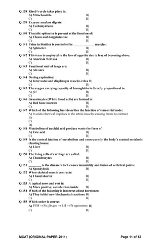 Q.138 Kireb’s cycle takes place in:
A) Mitochondria B)
C) D)
Q.139 Enzyme amylase digests:
A) Carbohydrates B)
C) D)
Q.140 Tleacolic sphincter is present at the function of:
A) Cleum and dargeintestine B)
C) D)
Q.141 Urine in bladder is controlled by _____________ muscles:
A) Sphincter B)
C) D)
Q.142 This term is employed to the loss of appetite due to fear of becoming obese:
A) Anorexia Nervosa B)
C) D)
Q.143 Functional unit of lungs are:
A) Air-sacs B)
C) D)
Q.144 During expiration:
A) Intercostal and diaphragm muscles relax B)
C) D)
Q.145 The oxygen carrying capacity of hemoglobin is directly proportional to:
A) pH B)
C) D)
Q.146 Granulocytes (White blood cells) are formed in:
A) Red bone marrow B)
C) D)
Q.147 Which of the following best describes the function of sinu-atrial node:
A) It sends electrical impulses to the artrial muscles causing theme to contract
B)
C)
D)
Q.148 Metabolism of nucleid acid produce waste the form of:
A) Uric acid B)
C) D)
Q.149 Is the central istation of metabolism and consequently the body’s central metabolic
clearing house:
A) Liver B)
C) D)
Q.150 The living cells of cartilage are called:
A) Chondracytes B)
C) D)
Q.151 ________ is the disease which cuases immobility and fusion of vertebral joints:
A) Spondylosis B)
Q.152 When skeletal muscle contracts:
A) I band shorter B)
C) D)
Q.153 A typical news and rest is:
A) More positive, outside than inside B)
Q.154 Which of the following is incorrect about hormones:
A) They initial new biochemical reactions B)
C) D)
Q.155 Which order is correct:
A) 2FSH Fst Oxgen LH Progesterone→ → → B)
C) D)
MCAT (ORIGINAL PAPER-2011) Page 11 of 12
 