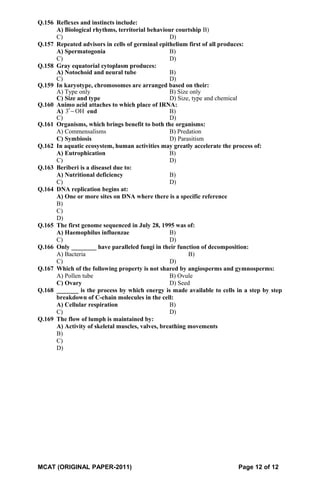 Q.156 Reflexes and instincts include:
A) Biological rhythms, territorial behaviour courtship B)
C) D)
Q.157 Repeated advisors in cells of germinal epithelium first of all produces:
A) Spermatogonia B)
C) D)
Q.158 Gray equatorial cytoplasm produces:
A) Notochoid and neural tube B)
C) D)
Q.159 In karyotype, chromosomes are arranged based on their:
A) Type only B) Size only
C) Size and type D) Size, type and chemical
Q.160 Animo acid attaches to which place of IRNA:
A) 3 OH′− end B)
C) D)
Q.161 Organisms, which brings benefit to both the organisms:
A) Commensalisms B) Predation
C) Symbiosis D) Parasitism
Q.162 In aquatic ecosystem, human activities may greatly accelerate the process of:
A) Eutrophication B)
C) D)
Q.163 Beriberi is a diseasel due to:
A) Nutritional deficiency B)
C) D)
Q.164 DNA replication begins at:
A) One or more sites on DNA where there is a specific reference
B)
C)
D)
Q.165 The first genome sequenced in July 28, 1995 was of:
A) Haemophilus influenzae B)
C) D)
Q.166 Only ________ have paralleled fungi in their function of decomposition:
A) Bacteria B)
C) D)
Q.167 Which of the following property is not shared by angiosperms and gymnosperms:
A) Pollen tube B) Ovule
C) Ovary D) Seed
Q.168 _______ is the process by which energy is made available to cells in a step by step
breakdown of C-chain molecules in the cell:
A) Cellular respiration B)
C) D)
Q.169 The flow of lumph is maintained by:
A) Activity of skeletal muscles, valves, breathing movements
B)
C)
D)
MCAT (ORIGINAL PAPER-2011) Page 12 of 12
 