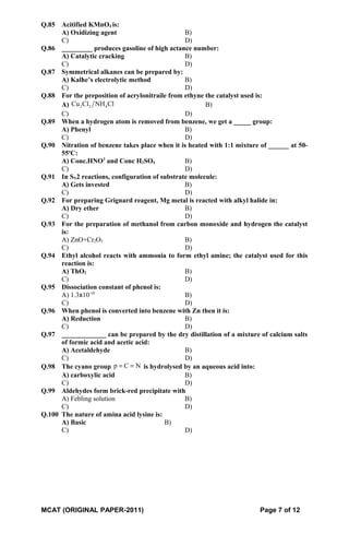Q.85 Acitified KMnO4 is:
A) Oxidizing agent B)
C) D)
Q.86 _________ produces gasoline of high actance number:
A) Catalytic cracking B)
C) D)
Q.87 Symmetrical alkanes can be prepared by:
A) Kalhe’s electrolytic method B)
C) D)
Q.88 For the preposition of acrylonitraile from ethyne the catalyst used is:
A) 2 2 4Cu Cl NH Cl B)
C) D)
Q.89 When a hydrogen atom is removed from benzene, we get a _____ group:
A) Phenyl B)
C) D)
Q.90 Nitration of benzene takes place when it is heated with 1:1 mixture of ______ at 50-
55o
C:
A) Conc.HNO3
and Conc H2SO4 B)
C) D)
Q.91 In SN2 reactions, configuration of substrate molecule:
A) Gets invested B)
C) D)
Q.92 For preparing Grignard reagent, Mg metal is reacted with alkyl halide in:
A) Dry ether B)
C) D)
Q.93 For the preparation of methanol from carbon monoxide and hydrogen the catalyst
is:
A) ZnO+Cr2O3 B)
C) D)
Q.94 Ethyl alcohol reacts with ammonia to form ethyl amine; the catalyst used for this
reaction is:
A) ThO2 B)
C) D)
Q.95 Dissociation constant of phenol is:
A) 1.3x10-10
B)
C) D)
Q.96 When phenol is converted into benzene with Zn then it is:
A) Reduction B)
C) D)
Q.97 _____________ can be prepared by the dry distillation of a mixture of calcium salts
of formic acid and acetic acid:
A) Acetaldehyde B)
C) D)
Q.98 The cyano group p C N= = is hydrolysed by an aqueous acid into:
A) carboxylic acid B)
C) D)
Q.99 Aldehydes form brick-red precipitate with
A) Febling solution B)
C) D)
Q.100 The nature of amina acid lysine is:
A) Basic B)
C) D)
MCAT (ORIGINAL PAPER-2011) Page 7 of 12
 