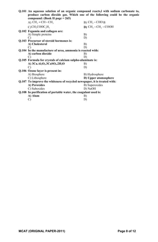 Q.101 An aqueous solution of an organic compound reacts,l with sodium carbonate to,
produce carbon dioxide gas. Which one of the following could be the organic
compound: (Book II page = 265)
A) 2 3CH CH CH= − B) 3CH CHO− B
C) 3 2 5CH COOC H D) 3 2CH CH COOH− −
Q.102 Fegumin and collagen are:
A) Simple proteins B)
C) D)
Q.103 Precursor of steroid hormones is:
A) Cholesterol B)
C) D)
Q.104 In the manufacture of urea, ammonia is reacted with:
A) carbon dioxide B)
C) D)
Q.105 Formula for crystals of calcium sulpho-aluminate is:
A) 3Ca.Al2O3.3CaSO4.2H2O B)
C) D)
Q.106 Ozone layer is present in:
A) Biosphere B) Hydrosphere
C) Lithosphere D) Upper atomosphere
Q.107 To improve the whiteness of recycled newspaper, it is treated with:
A) Peroxides B) Superoxides
C) Suboxides D) NaOH
Q.108 In purification of portable water, the coagulant used is:
A) Alum B)
C) D)
MCAT (ORIGINAL PAPER-2011) Page 8 of 12
 