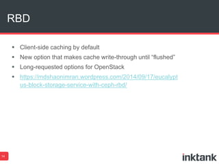 RBD 
14 
 Client-side caching by default 
 New option that makes cache write-through until “flushed” 
 Long-requested options for OpenStack 
 https://mdshaonimran.wordpress.com/2014/09/17/eucalypt 
us-block-storage-service-with-ceph-rbd/ 
 