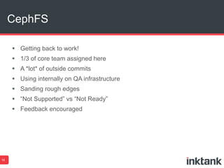 CephFS 
16 
 Getting back to work! 
 1/3 of core team assigned here 
 A *lot* of outside commits 
 Using internally on QA infrastructure 
 Sanding rough edges 
 “Not Supported” vs “Not Ready” 
 Feedback encouraged 
 