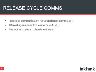 RELEASE CYCLE COMMS 
18 
 Increased communication requested (user committee) 
 Alternating releases (ex: emperor vs firefly) 
 Product vs upstream church and state 
 