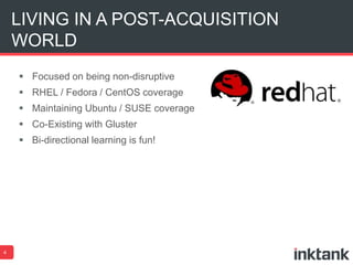 LIVING IN A POST-ACQUISITION 
WORLD 
 Focused on being non-disruptive 
 RHEL / Fedora / CentOS coverage 
 Maintaining Ubuntu / SUSE coverage 
 Co-Existing with Gluster 
 Bi-directional learning is fun! 
4 
 